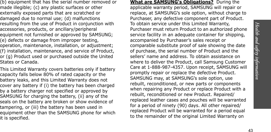 43Health and safety information(b) equipment that has the serial number removed or made illegible; (c) any plastic surfaces or other externally exposed parts that are scratched or damaged due to normal use; (d) malfunctions resulting from the use of Product in conjunction with accessories, products, or ancillary/peripheral equipment not furnished or approved by SAMSUNG; (e) defects or damage from improper testing, operation, maintenance, installation, or adjustment; (f) installation, maintenance, and service of Product, or (g) Product used or purchased outside the United States or Canada. This Limited Warranty covers batteries only if battery capacity falls below 80% of rated capacity or the battery leaks, and this Limited Warranty does not cover any battery if (i) the battery has been charged by a battery charger not specified or approved by SAMSUNG for charging the battery, (ii) any of the seals on the battery are broken or show evidence of tampering, or (iii) the battery has been used in equipment other than the SAMSUNG phone for which it is specified. What are SAMSUNG’s Obligations?  During the applicable warranty period, SAMSUNG will repair or replace, at SAMSUNG’s sole option, without charge to Purchaser, any defective component part of Product. To obtain service under this Limited Warranty, Purchaser must return Product to an authorized phone service facility in an adequate container for shipping, accompanied by Purchaser’s sales receipt or comparable substitute proof of sale showing the date of purchase, the serial number of Product and the sellers’ name and address. To obtain assistance on where to deliver the Product, call Samsung Customer Care at 1-888-987-4357. Upon receipt, SAMSUNG will promptly repair or replace the defective Product. SAMSUNG may, at SAMSUNG’s sole option, use rebuilt, reconditioned, or new parts or components when repairing any Product or replace Product with a rebuilt, reconditioned or new Product. Repaired/replaced leather cases and pouches will be warranted for a period of ninety (90) days. All other repaired/replaced Product will be warranted for a period equal to the remainder of the original Limited Warranty on 