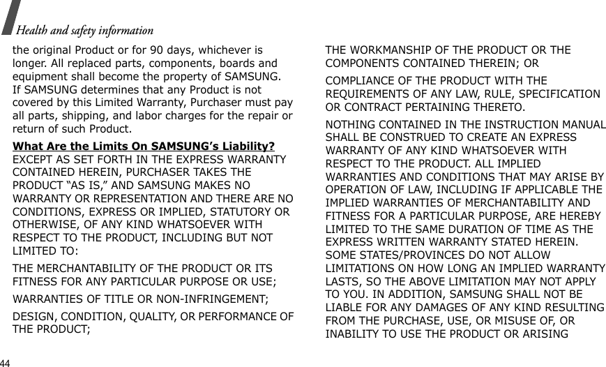44Health and safety informationthe original Product or for 90 days, whichever is longer. All replaced parts, components, boards and equipment shall become the property of SAMSUNG. If SAMSUNG determines that any Product is not covered by this Limited Warranty, Purchaser must pay all parts, shipping, and labor charges for the repair or return of such Product. What Are the Limits On SAMSUNG’s Liability? EXCEPT AS SET FORTH IN THE EXPRESS WARRANTY CONTAINED HEREIN, PURCHASER TAKES THE PRODUCT “AS IS,” AND SAMSUNG MAKES NO WARRANTY OR REPRESENTATION AND THERE ARE NO CONDITIONS, EXPRESS OR IMPLIED, STATUTORY OR OTHERWISE, OF ANY KIND WHATSOEVER WITH RESPECT TO THE PRODUCT, INCLUDING BUT NOT LIMITED TO:THE MERCHANTABILITY OF THE PRODUCT OR ITS FITNESS FOR ANY PARTICULAR PURPOSE OR USE;WARRANTIES OF TITLE OR NON-INFRINGEMENT;DESIGN, CONDITION, QUALITY, OR PERFORMANCE OF THE PRODUCT;THE WORKMANSHIP OF THE PRODUCT OR THE COMPONENTS CONTAINED THEREIN; ORCOMPLIANCE OF THE PRODUCT WITH THE REQUIREMENTS OF ANY LAW, RULE, SPECIFICATION OR CONTRACT PERTAINING THERETO. NOTHING CONTAINED IN THE INSTRUCTION MANUAL SHALL BE CONSTRUED TO CREATE AN EXPRESS WARRANTY OF ANY KIND WHATSOEVER WITH RESPECT TO THE PRODUCT. ALL IMPLIED WARRANTIES AND CONDITIONS THAT MAY ARISE BY OPERATION OF LAW, INCLUDING IF APPLICABLE THE IMPLIED WARRANTIES OF MERCHANTABILITY AND FITNESS FOR A PARTICULAR PURPOSE, ARE HEREBY LIMITED TO THE SAME DURATION OF TIME AS THE EXPRESS WRITTEN WARRANTY STATED HEREIN. SOME STATES/PROVINCES DO NOT ALLOW LIMITATIONS ON HOW LONG AN IMPLIED WARRANTY LASTS, SO THE ABOVE LIMITATION MAY NOT APPLY TO YOU. IN ADDITION, SAMSUNG SHALL NOT BE LIABLE FOR ANY DAMAGES OF ANY KIND RESULTING FROM THE PURCHASE, USE, OR MISUSE OF, OR INABILITY TO USE THE PRODUCT OR ARISING 