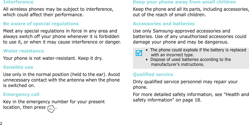 2InterferenceAll wireless phones may be subject to interference, which could affect their performance.Be aware of special regulationsMeet any special regulations in force in any area and always switch off your phone whenever it is forbidden to use it, or when it may cause interference or danger.Water resistanceYour phone is not water-resistant. Keep it dry. Sensible useUse only in the normal position (held to the ear). Avoid unnecessary contact with the antenna when the phone is switched on.Emergency callKey in the emergency number for your present location, then press  . Keep your phone away from small children Keep the phone and all its parts, including accessories, out of the reach of small children.Accessories and batteriesUse only Samsung-approved accessories and batteries. Use of any unauthorised accessories could damage your phone and may be dangerous.Qualified serviceOnly qualified service personnel may repair your phone.For more detailed safety information, see &quot;Health and safety information&quot; on page 18.•  The phone could explode if the battery is replaced    with an incorrect type.•  Dispose of used batteries according to the    manufacturer’s instructions.