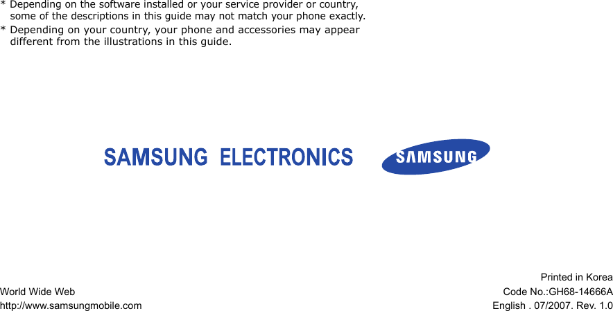 * Depending on the software installed or your service provider or country, some of the descriptions in this guide may not match your phone exactly.* Depending on your country, your phone and accessories may appear different from the illustrations in this guide.World Wide Webhttp://www.samsungmobile.comPrinted in KoreaCode No.:GH68-14666AEnglish . 07/2007. Rev. 1.0
