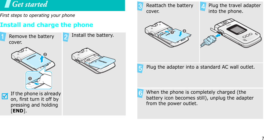 7Get startedFirst steps to operating your phoneInstall and charge the phone Remove the battery cover.If the phone is already on, first turn it off by pressing and holding [END].   Install the battery. Reattach the battery cover. Plug the travel adapter into the phone.  Plug the adapter into a standard AC wall outlet. When the phone is completely charged (the battery icon becomes still), unplug the adapter from the power outlet.