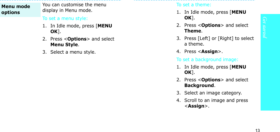 13Get startedYou can customise the menu display in Menu mode.To set a menu style:1. In Idle mode, press [MENU OK].2. Press &lt;Options&gt; and select Menu Style.3. Select a menu style.Menu mode optionsTo set a theme: 1. In Idle mode, press [MENU OK].2. Press &lt;Options&gt; and select Theme.3. Press [Left] or [Right] to select a theme.4. Press &lt;Assign&gt;.To set a background image: 1. In Idle mode, press [MENU OK].2. Press &lt;Options&gt; and select Background.3. Select an image category.4. Scroll to an image and press &lt;Assign&gt;.