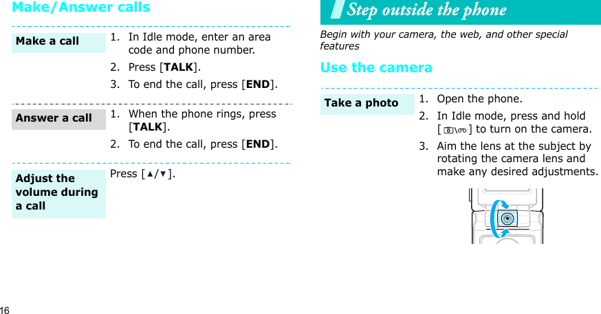 16Make/Answer callsStep outside the phoneBegin with your camera, the web, and other special featuresUse the camera1. In Idle mode, enter an area code and phone number.2. Press [TALK].3. To end the call, press [END].1. When the phone rings, press [TALK].2. To end the call, press [END].Press [ / ].Make a callAnswer a callAdjust the volume during a call1. Open the phone.2. In Idle mode, press and hold [] to turn on the camera.3. Aim the lens at the subject by rotating the camera lens and make any desired adjustments.Take a photo