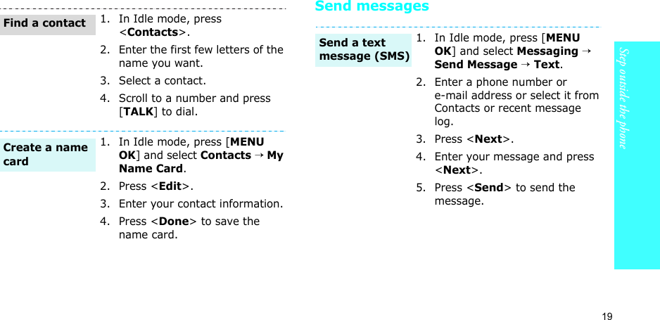 19Step outside the phone Send messages1. In Idle mode, press &lt;Contacts&gt;.2. Enter the first few letters of the name you want.3. Select a contact.4. Scroll to a number and press [TALK] to dial.1. In Idle mode, press [MENU OK] and select Contacts → My Name Card.2. Press &lt;Edit&gt;.3. Enter your contact information.4. Press &lt;Done&gt; to save the name card.Find a contactCreate a name card1. In Idle mode, press [MENU OK] and select Messaging → Send Message → Text.2. Enter a phone number or e-mail address or select it from Contacts or recent message log.3. Press &lt;Next&gt;.4. Enter your message and press &lt;Next&gt;.5. Press &lt;Send&gt; to send the message.Send a text message (SMS)