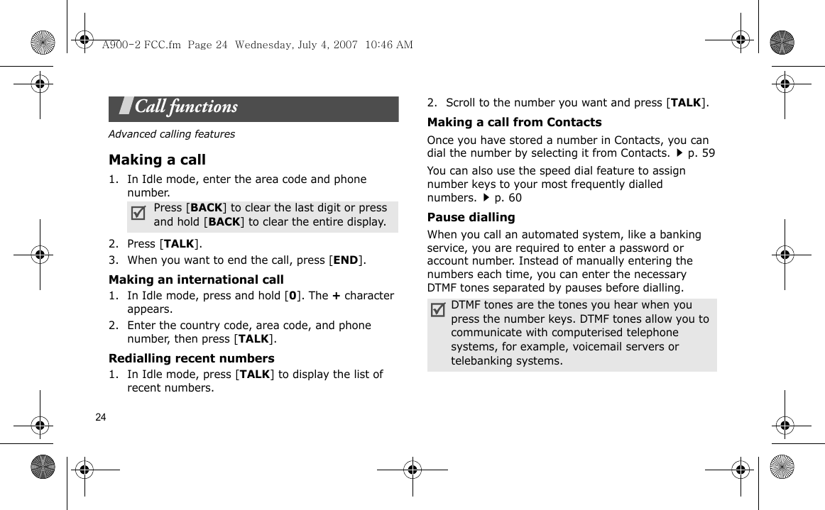 24Call functionsAdvanced calling featuresMaking a call1. In Idle mode, enter the area code and phone number.2. Press [TALK].3. When you want to end the call, press [END].Making an international call1. In Idle mode, press and hold [0]. The + character appears.2. Enter the country code, area code, and phone number, then press [TALK].Redialling recent numbers1. In Idle mode, press [TALK] to display the list of recent numbers.2. Scroll to the number you want and press [TALK].Making a call from ContactsOnce you have stored a number in Contacts, you can dial the number by selecting it from Contacts.p. 59You can also use the speed dial feature to assign number keys to your most frequently dialled numbers.p. 60Pause diallingWhen you call an automated system, like a banking service, you are required to enter a password or account number. Instead of manually entering the numbers each time, you can enter the necessary DTMF tones separated by pauses before dialling.Press [BACK] to clear the last digit or press and hold [BACK] to clear the entire display.DTMF tones are the tones you hear when you press the number keys. DTMF tones allow you to communicate with computerised telephone systems, for example, voicemail servers or telebanking systems.A900-2 FCC.fm  Page 24  Wednesday, July 4, 2007  10:46 AM