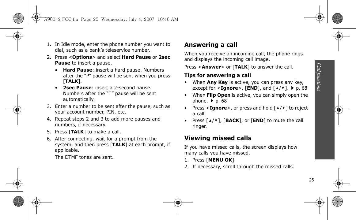 25Call functions    1. In Idle mode, enter the phone number you want to dial, such as a bank’s teleservice number.2. Press &lt;Options&gt; and select Hard Pause or 2sec Pause to insert a pause.•Hard Pause: insert a hard pause. Numbers after the “P” pause will be sent when you press [TALK].•2sec Pause: insert a 2-second pause. Numbers after the “T” pause will be sent automatically.3. Enter a number to be sent after the pause, such as your account number, PIN, etc.4. Repeat steps 2 and 3 to add more pauses and numbers, if necessary.5. Press [TALK] to make a call.6. After connecting, wait for a prompt from the system, and then press [TALK] at each prompt, if applicable.The DTMF tones are sent.Answering a callWhen you receive an incoming call, the phone rings and displays the incoming call image. Press &lt;Answer&gt; or [TALK] to answer the call.Tips for answering a call• When Any Key is active, you can press any key, except for &lt;Ignore&gt;, [END], and [ / ].p. 68• When Flip Open is active, you can simply open the phone.p. 68• Press &lt;Ignore&gt;, or press and hold [ / ] to reject a call. • Press [ / ], [BACK], or [END] to mute the call ringer.Viewing missed callsIf you have missed calls, the screen displays how many calls you have missed.1. Press [MENU OK].2. If necessary, scroll through the missed calls.A900-2 FCC.fm  Page 25  Wednesday, July 4, 2007  10:46 AM