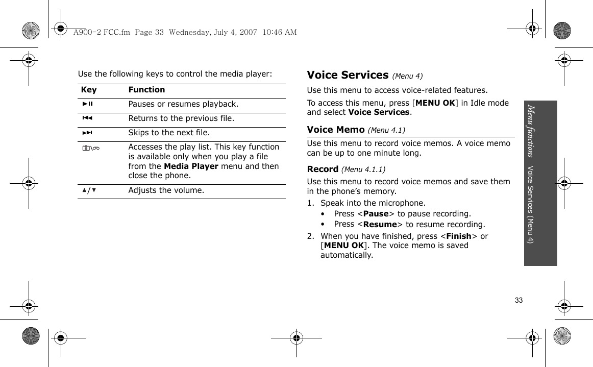 33Menu functions    Voice Services (Menu 4)Use the following keys to control the media player:Voice Services (Menu 4)Use this menu to access voice-related features.To access this menu, press [MENU OK] in Idle mode and select Voice Services.Voice Memo (Menu 4.1)Use this menu to record voice memos. A voice memo can be up to one minute long.Record (Menu 4.1.1)Use this menu to record voice memos and save them in the phone’s memory.1. Speak into the microphone.•Press &lt;Pause&gt; to pause recording.•Press &lt;Resume&gt; to resume recording.2. When you have finished, press &lt;Finish&gt; or [MENU OK]. The voice memo is saved automatically.Key FunctionPauses or resumes playback.Returns to the previous file.Skips to the next file.Accesses the play list. This key function is available only when you play a file from the Media Player menu and then close the phone./ Adjusts the volume.A900-2 FCC.fm  Page 33  Wednesday, July 4, 2007  10:46 AM