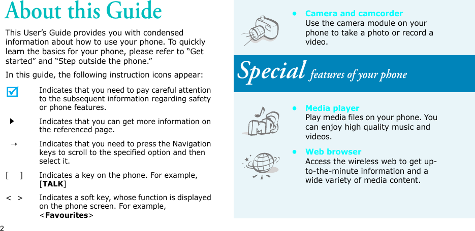 2About this GuideThis User’s Guide provides you with condensed information about how to use your phone. To quickly learn the basics for your phone, please refer to “Get started” and “Step outside the phone.”In this guide, the following instruction icons appear: Indicates that you need to pay careful attention to the subsequent information regarding safety or phone features.Indicates that you can get more information on the referenced page.  →Indicates that you need to press the Navigation keys to scroll to the specified option and then select it.[    ]Indicates a key on the phone. For example, [TALK]&lt;  &gt;Indicates a soft key, whose function is displayed on the phone screen. For example, &lt;Favourites&gt;• Camera and camcorderUse the camera module on your phone to take a photo or record a video.Special features of your phone•Media playerPlay media files on your phone. You can enjoy high quality music and videos.•Web browserAccess the wireless web to get up-to-the-minute information and a wide variety of media content.