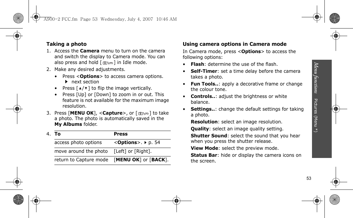 53Menu functions    Pictures (Menu *)Taking a photo1. Access the Camera menu to turn on the camera and switch the display to Camera mode. You can also press and hold [] in Idle mode.2. Make any desired adjustments.•Press &lt;Options&gt; to access camera options.  next section• Press [ / ] to flip the image vertically.• Press [Up] or [Down] to zoom in or out. This feature is not available for the maximum image resolution.3. Press [MENU OK], &lt;Capture&gt;, or [ ] to take a photo. The photo is automatically saved in the My Albums folder.Using camera options in Camera modeIn Camera mode, press &lt;Options&gt; to access the following options:•Flash: determine the use of the flash.•Self-Timer: set a time delay before the camera takes a photo.•Fun Tools..: apply a decorative frame or change the colour tone.•Controls..: adjust the brightness or white balance.•Settings..: change the default settings for taking a photo.Resolution: select an image resolution.Quality: select an image quality setting.Shutter Sound: select the sound that you hear when you press the shutter release.View Mode: select the preview mode.Status Bar: hide or display the camera icons on the screen.4.To Pressaccess photo options &lt;Options&gt;.p. 54move around the photo [Left] or [Right].return to Capture mode [MENU OK] or [BACK].A900-2 FCC.fm  Page 53  Wednesday, July 4, 2007  10:46 AM