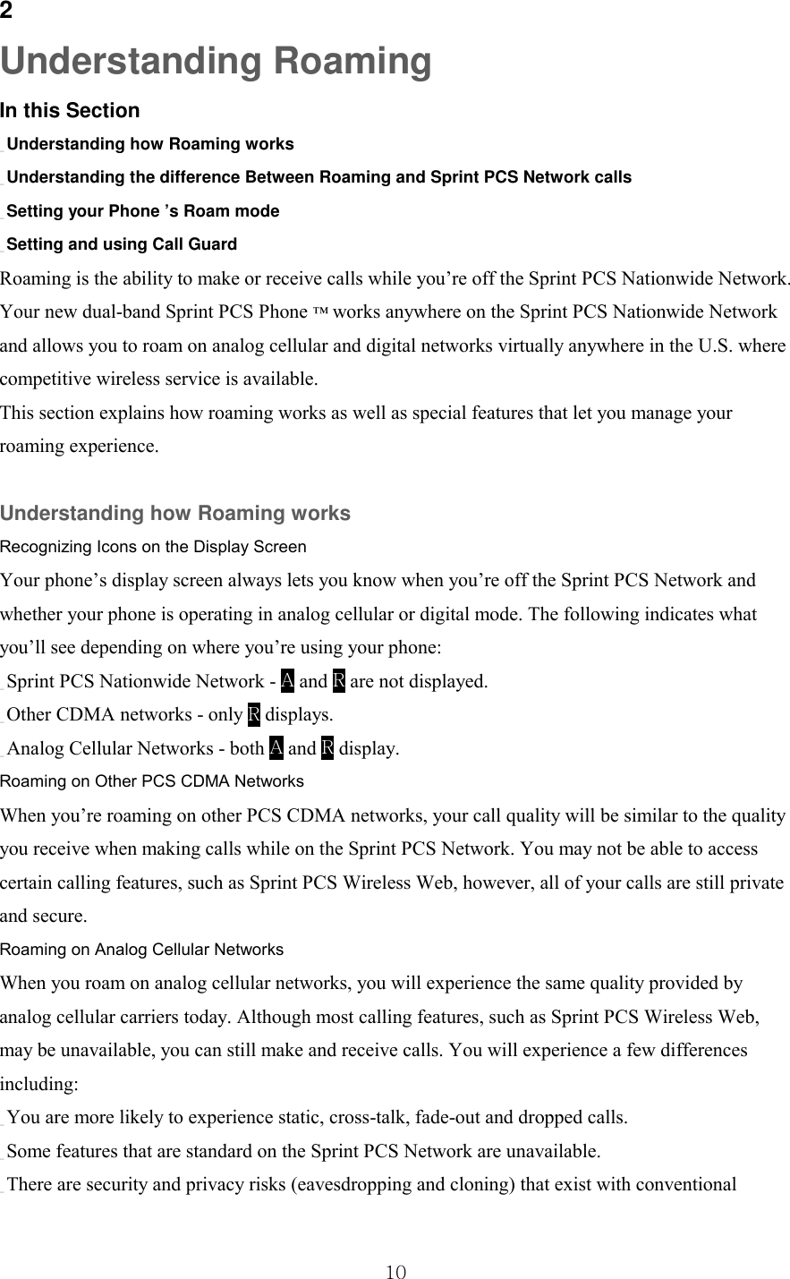  10 2 Understanding Roaming In this Section _ Understanding how Roaming works _ Understanding the difference Between Roaming and Sprint PCS Network calls _ Setting your Phone ’s Roam mode _ Setting and using Call Guard Roaming is the ability to make or receive calls while you’re off the Sprint PCS Nationwide Network. Your new dual-band Sprint PCS Phone ™ works anywhere on the Sprint PCS Nationwide Network and allows you to roam on analog cellular and digital networks virtually anywhere in the U.S. where competitive wireless service is available. This section explains how roaming works as well as special features that let you manage your roaming experience.  Understanding how Roaming works Recognizing Icons on the Display Screen Your phone’s display screen always lets you know when you’re off the Sprint PCS Network and whether your phone is operating in analog cellular or digital mode. The following indicates what you’ll see depending on where you’re using your phone: _ Sprint PCS Nationwide Network - A and R are not displayed. _ Other CDMA networks - only R displays. _ Analog Cellular Networks - both A and R display. Roaming on Other PCS CDMA Networks When you’re roaming on other PCS CDMA networks, your call quality will be similar to the quality you receive when making calls while on the Sprint PCS Network. You may not be able to access certain calling features, such as Sprint PCS Wireless Web, however, all of your calls are still private and secure. Roaming on Analog Cellular Networks When you roam on analog cellular networks, you will experience the same quality provided by analog cellular carriers today. Although most calling features, such as Sprint PCS Wireless Web, may be unavailable, you can still make and receive calls. You will experience a few differences including: _ You are more likely to experience static, cross-talk, fade-out and dropped calls. _ Some features that are standard on the Sprint PCS Network are unavailable. _ There are security and privacy risks (eavesdropping and cloning) that exist with conventional 