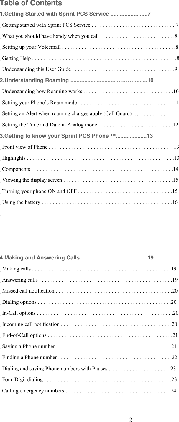  2 Table of Contents 1.Getting Started with Sprint PCS Service ........................7 _ Getting started with Sprint PCS Service . . . . . . . . . . . . . . . . . . . . . . . . . . . . . ..7 _ What you should have handy when you call . . . . . . . . . . . . . . . . . . . . . . . . . . .8 _ Setting up your Voicemail . . . . . . . . . . . . . . . . . . . . . . . . . . . . . . . . . . . . . . . . .8 _ Getting Help . . . . . . . . . . . . . . . . . . . . . . . . . . . . . . . . . . . . . . . . . . . . . . . . . . . .8 _ Understanding this User Guide . . . . . . . . . . . . . . . . . . . . . . . . . . . . . . . . . . . . .9 2.Understanding Roaming ...............................………........10 _ Understanding how Roaming works . . . . . . . . . . . . . . . . . . . . .. . . . . . . . . . . .10 _ Setting your Phone’s Roam mode . . . . . . . . . . . . . . . . .. . . . . . . . . . . . . . . . . .11 _ Setting an Alert when roaming charges apply (Call Guard) …. . . . . . . . . . . . .11 _ Setting the Time and Date in Analog mode . . . . . . . . . . . . . . . ... . . . . . . . . . .12 3.Getting to know your Sprint PCS Phone ™....................13 _ Front view of Phone . . . . . . . . . . . . . . . . . . . . . . . . . . . . . . . . . . . . . . . . . . . . .13 _ Highlights . . . . . . . . . . . . . . . . . . . . . . . . . . . . . . . . . . . . . . . . . . . . . . . . . . . . .13 _ Components . . . . . . . . . . . . . . . . . . . . . . . . . . . . . . . . . . . . . . . . . . . . . . . . . . .14 _ Viewing the display screen . . . . . . . . . . . . . . . . . . . . . . . . . . . . .. . . . . . . . . . .15 _ Turning your phone ON and OFF . . . . . . . . . . . . . . . . . . . . . . . . . . . . . . . . . .15 _ Using the battery . . . . . . . . . . . . . . . . . . . . . . . . . . . . . . . . . . . . . . . . . . . . . . .16 _ 4.Making and Answering Calls ..............................………..19 _ Making calls . . . . . . . . . . . . . . . . . . . . . . . . . . . . . . . . . . . . . . . . . . . . . . . . . .19 _ Answering calls . . . . . . . . . . . . . . . . . . . . . . . . . . . . . . . . . . . . . . . . . . . . . . . .19 _ Missed call notification . . . . . . . . . . . . . . . . . . . . . . . . . . . . . . . . . . . . . . . . . .20 _ Dialing options . . . . . . . . . . . . . . . . . . . . . . . . . . . . . . . . . . . . . . . . . . . . . . . .20 _ In-Call options . . . . . . . . . . . . . . . . . . . . . . . . . . . . . . . . . . . . . . . . . . . . . . . . .20 _ Incoming call notification . . . . . . . . . . . . . . . . . . . . . . . . . . . . . . . . . . . . . . . .20 _ End-of-Call options . . . . . . . . . . . . . . . . . . . . . . . . . . . . . . . . . . . . . . . . . . . . .21 _ Saving a Phone number . . . . . . .. . . . . . . . . . . . . . . . . . . . . . . . . . . . . . . . . . .21 _ Finding a Phone number . . . . . . . . . . . . . . . . . . . . . . . . . . . . . . . . . . . . . . . . .22 _ Dialing and saving Phone numbers with Pauses .. . . . . . . . . . . . . . . . . . . . . .23 _ Four-Digit dialing . . . . . . . . . . . . . . . . . . . . . . . . . . . . . . . . . . . . . . . . . . . . . .23 _ Calling emergency numbers . . . . . . . . . . . . . . . . . . . . . . . . . . . . . . . . . . . . . .24 