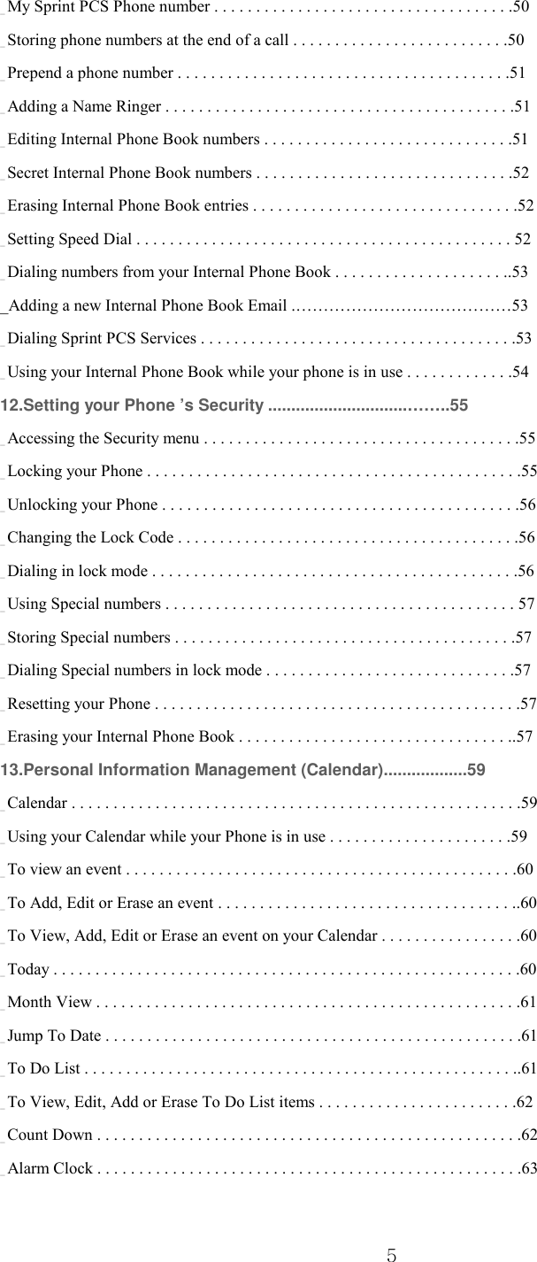  5 _ My Sprint PCS Phone number . . . . . . . . . . . . . . . . . . . . . . . . . . . . . . . . . . . .50 _ Storing phone numbers at the end of a call . . . . . . . . . . . . . . . . . . . . . . . . . .50 _ Prepend a phone number . . . . . . . . . . . . . . . . . . . . . . . . . . . . . . . . . . . . . . . .51 _ Adding a Name Ringer . . . . . . . . . . . . . . . . . . . . . . . . . . . . . . . . . . . . . . . . . .51 _ Editing Internal Phone Book numbers . . . . . . . . . . . . . . . . . . . . . . . . . . . . . .51 _ Secret Internal Phone Book numbers . . . . . . . . . . . . . . . . . . . . . . . . . . . . . . .52 _ Erasing Internal Phone Book entries . . . . . . . . . . . . . . . . . . . . . . . . . . . . . . . .52 _ Setting Speed Dial . . . . . . . . . . . . . . . . . . . . . . . . . . . . . . . . . . . . . . . . . . . . . 52 _ Dialing numbers from your Internal Phone Book . . . . . . . . . . . . . . . . . . . . ..53 _Adding a new Internal Phone Book Email .…………………………………53 _ Dialing Sprint PCS Services . . . . . . . . . . . . . . . . . . . . . . . . . . . . . . . . . . . . . .53 _ Using your Internal Phone Book while your phone is in use . . . . . . . . . . . . .54 12.Setting your Phone ’s Security ..............................……..55 _ Accessing the Security menu . . . . . . . . . . . . . . . . . . . . . . . . . . . . . . . . . . . . . .55 _ Locking your Phone . . . . . . . . . . . . . . . . . . . . . . . . . . . . . . . . . . . . . . . . . . . . .55 _ Unlocking your Phone . . . . . . . . . . . . . . . . . . . . . . . . . . . . . . . . . . . . . . . . . . .56 _ Changing the Lock Code . . . . . . . . . . . . . . . . . . . . . . . . . . . . . . . . . . . . . . . . .56 _ Dialing in lock mode . . . . . . . . . . . . . . . . . . . . . . . . . . . . . . . . . . . . . . . . . . . .56 _ Using Special numbers . . . . . . . . . . . . . . . . . . . . . . . . . . . . . . . . . . . . . . . . . . 57 _ Storing Special numbers . . . . . . . . . . . . . . . . . . . . . . . . . . . . . . . . . . . . . . . . .57 _ Dialing Special numbers in lock mode . . . . . . . . . . . . . . . . . . . . . . . . . . . . . .57 _ Resetting your Phone . . . . . . . . . . . . . . . . . . . . . . . . . . . . . . . . . . . . . . . . . . . .57 _ Erasing your Internal Phone Book . . . . . . . . . . . . . . . . . . . . . . . . . . . . . . . . ..57 13.Personal Information Management (Calendar)..................59 _ Calendar . . . . . . . . . . . . . . . . . . . . . . . . . . . . . . . . . . . . . . . . . . . . . . . . . . . . . .59 _ Using your Calendar while your Phone is in use . . . . . . . . . . . . . . . . . . . . . .59 _ To view an event . . . . . . . . . . . . . . . . . . . . . . . . . . . . . . . . . . . . . . . . . . . . . . .60 _ To Add, Edit or Erase an event . . . . . . . . . . . . . . . . . . . . . . . . . . . . . . . . . . . ..60 _ To View, Add, Edit or Erase an event on your Calendar . . . . . . . . . . . . . . . . .60 _ Today . . . . . . . . . . . . . . . . . . . . . . . . . . . . . . . . . . . . . . . . . . . . . . . . . . . . . . . .60 _ Month View . . . . . . . . . . . . . . . . . . . . . . . . . . . . . . . . . . . . . . . . . . . . . . . . . . .61 _ Jump To Date . . . . . . . . . . . . . . . . . . . . . . . . . . . . . . . . . . . . . . . . . . . . . . . . . .61 _ To Do List . . . . . . . . . . . . . . . . . . . . . . . . . . . . . . . . . . . . . . . . . . . . . . . . . . . ..61 _ To View, Edit, Add or Erase To Do List items . . . . . . . . . . . . . . . . . . . . . . . .62 _ Count Down . . . . . . . . . . . . . . . . . . . . . . . . . . . . . . . . . . . . . . . . . . . . . . . . . . .62 _ Alarm Clock . . . . . . . . . . . . . . . . . . . . . . . . . . . . . . . . . . . . . . . . . . . . . . . . . . .63 