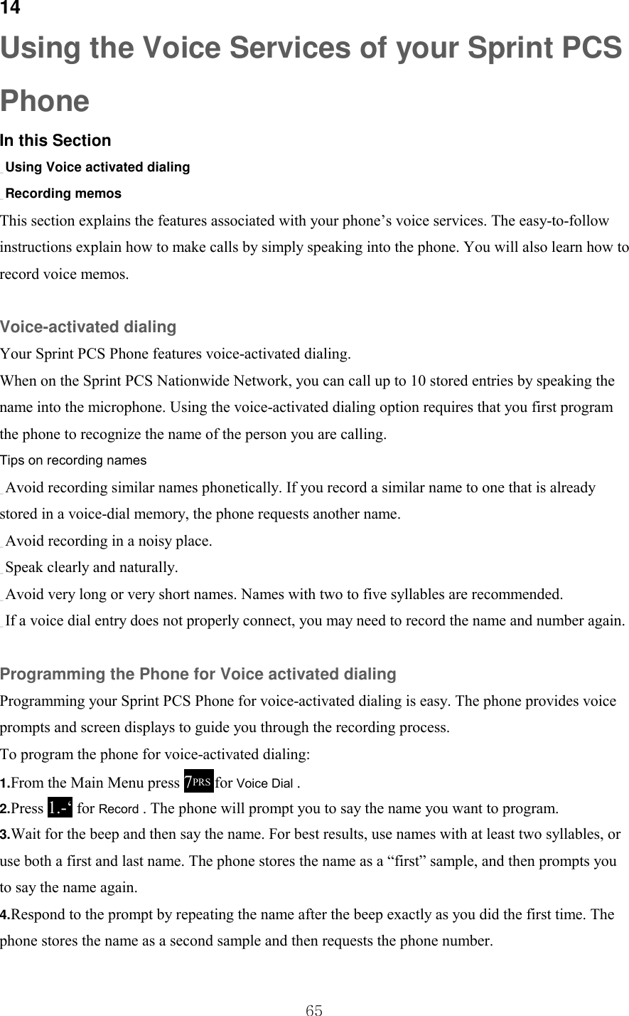  65 14 Using the Voice Services of your Sprint PCS Phone In this Section _ Using Voice activated dialing _ Recording memos This section explains the features associated with your phone’s voice services. The easy-to-follow instructions explain how to make calls by simply speaking into the phone. You will also learn how to record voice memos.  Voice-activated dialing Your Sprint PCS Phone features voice-activated dialing. When on the Sprint PCS Nationwide Network, you can call up to 10 stored entries by speaking the name into the microphone. Using the voice-activated dialing option requires that you first program the phone to recognize the name of the person you are calling. Tips on recording names _ Avoid recording similar names phonetically. If you record a similar name to one that is already stored in a voice-dial memory, the phone requests another name. _ Avoid recording in a noisy place. _ Speak clearly and naturally. _ Avoid very long or very short names. Names with two to five syllables are recommended. _ If a voice dial entry does not properly connect, you may need to record the name and number again.  Programming the Phone for Voice activated dialing Programming your Sprint PCS Phone for voice-activated dialing is easy. The phone provides voice prompts and screen displays to guide you through the recording process. To program the phone for voice-activated dialing: 1.From the Main Menu press 7PRS for Voice Dial . 2.Press 1.-‘ for Record . The phone will prompt you to say the name you want to program. 3.Wait for the beep and then say the name. For best results, use names with at least two syllables, or use both a first and last name. The phone stores the name as a “first” sample, and then prompts you to say the name again. the Voice 4.Respond to the prompt by repeating the name after the beep exactly as you did the first time. The phone stores the name as a second sample and then requests the phone number. 