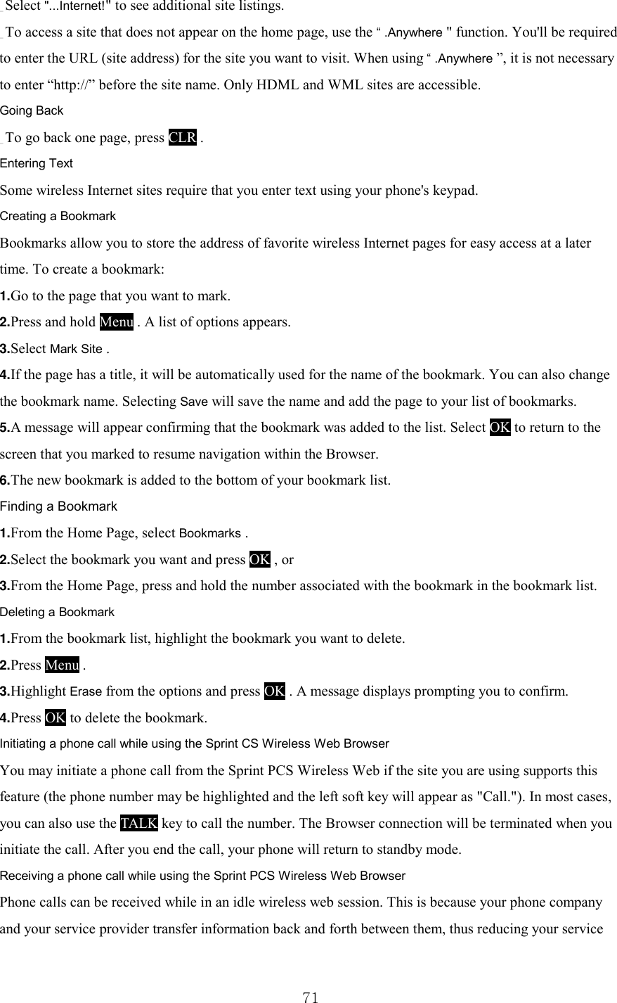  71 _ Select &quot;...Internet!&quot; to see additional site listings. _ To access a site that does not appear on the home page, use the “ .Anywhere &quot; function. You&apos;ll be required to enter the URL (site address) for the site you want to visit. When using “ .Anywhere ”, it is not necessary to enter “http://” before the site name. Only HDML and WML sites are accessible. Going Back _ To go back one page, press CLR . Entering Text Some wireless Internet sites require that you enter text using your phone&apos;s keypad.   Creating a Bookmark Bookmarks allow you to store the address of favorite wireless Internet pages for easy access at a later time. To create a bookmark: 1.Go to the page that you want to mark. 2.Press and hold Menu . A list of options appears. 3.Select Mark Site . 4.If the page has a title, it will be automatically used for the name of the bookmark. You can also change the bookmark name. Selecting Save will save the name and add the page to your list of bookmarks. 5.A message will appear confirming that the bookmark was added to the list. Select OK to return to the screen that you marked to resume navigation within the Browser. 6.The new bookmark is added to the bottom of your bookmark list. Finding a Bookmark 1.From the Home Page, select Bookmarks . 2.Select the bookmark you want and press OK , or 3.From the Home Page, press and hold the number associated with the bookmark in the bookmark list. Deleting a Bookmark 1.From the bookmark list, highlight the bookmark you want to delete. 2.Press Menu . 3.Highlight Erase from the options and press OK . A message displays prompting you to confirm. 4.Press OK to delete the bookmark. Initiating a phone call while using the Sprint CS Wireless Web Browser You may initiate a phone call from the Sprint PCS Wireless Web if the site you are using supports this feature (the phone number may be highlighted and the left soft key will appear as &quot;Call.&quot;). In most cases, you can also use the TALK key to call the number. The Browser connection will be terminated when you initiate the call. After you end the call, your phone will return to standby mode. Receiving a phone call while using the Sprint PCS Wireless Web Browser Phone calls can be received while in an idle wireless web session. This is because your phone company and your service provider transfer information back and forth between them, thus reducing your service 