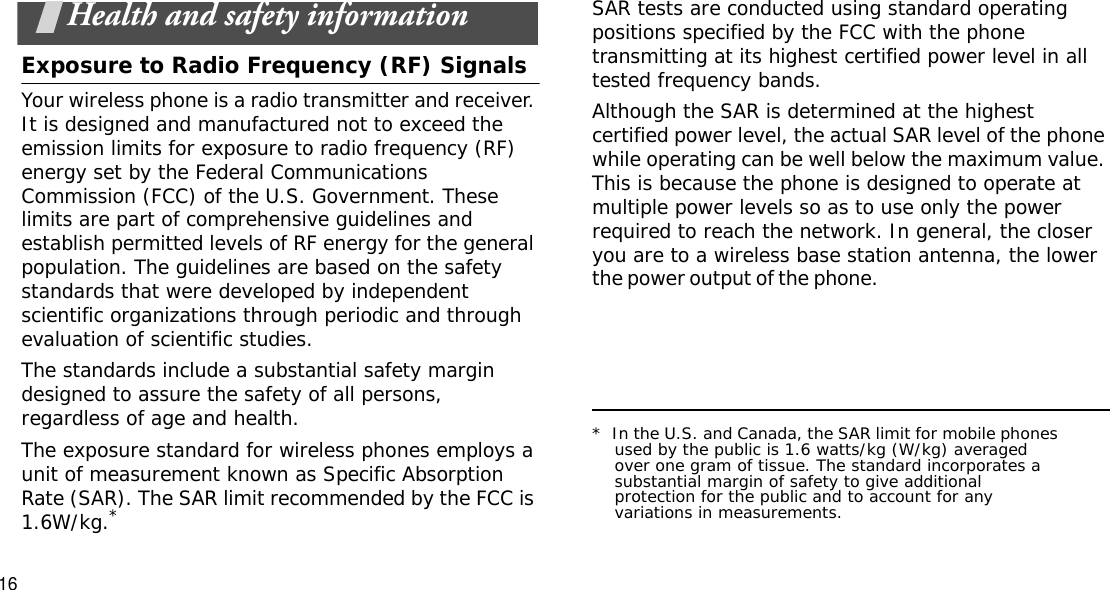 16Health and safety informationExposure to Radio Frequency (RF) SignalsYour wireless phone is a radio transmitter and receiver. It is designed and manufactured not to exceed the emission limits for exposure to radio frequency (RF) energy set by the Federal Communications Commission (FCC) of the U.S. Government. These limits are part of comprehensive guidelines and establish permitted levels of RF energy for the general population. The guidelines are based on the safety standards that were developed by independent scientific organizations through periodic and through evaluation of scientific studies.The standards include a substantial safety margin designed to assure the safety of all persons, regardless of age and health.The exposure standard for wireless phones employs a unit of measurement known as Specific Absorption Rate (SAR). The SAR limit recommended by the FCC is 1.6W/kg.*SAR tests are conducted using standard operating positions specified by the FCC with the phone transmitting at its highest certified power level in all tested frequency bands. Although the SAR is determined at the highest certified power level, the actual SAR level of the phone while operating can be well below the maximum value. This is because the phone is designed to operate at multiple power levels so as to use only the power required to reach the network. In general, the closer you are to a wireless base station antenna, the lower the power output of the phone.                                                    *  In the U.S. and Canada, the SAR limit for mobile phones used by the public is 1.6 watts/kg (W/kg) averaged over one gram of tissue. The standard incorporates a substantial margin of safety to give additional protection for the public and to account for any variations in measurements.