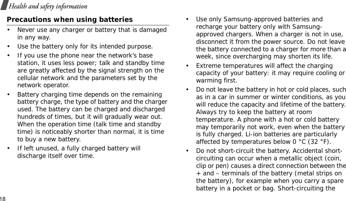 18Health and safety informationPrecautions when using batteries• Never use any charger or battery that is damaged in any way.• Use the battery only for its intended purpose.• If you use the phone near the network’s base station, it uses less power; talk and standby time are greatly affected by the signal strength on the cellular network and the parameters set by the network operator. • Battery charging time depends on the remaining battery charge, the type of battery and the charger used. The battery can be charged and discharged hundreds of times, but it will gradually wear out. When the operation time (talk time and standby time) is noticeably shorter than normal, it is time to buy a new battery.• If left unused, a fully charged battery will discharge itself over time.• Use only Samsung-approved batteries and recharge your battery only with Samsung-approved chargers. When a charger is not in use, disconnect it from the power source. Do not leave the battery connected to a charger for more than a week, since overcharging may shorten its life.• Extreme temperatures will affect the charging capacity of your battery: it may require cooling or warming first.• Do not leave the battery in hot or cold places, such as in a car in summer or winter conditions, as you will reduce the capacity and lifetime of the battery. Always try to keep the battery at room temperature. A phone with a hot or cold battery may temporarily not work, even when the battery is fully charged. Li-ion batteries are particularly affected by temperatures below 0 °C (32 °F).• Do not short-circuit the battery. Accidental short-circuiting can occur when a metallic object (coin, clip or pen) causes a direct connection between the + and – terminals of the battery (metal strips on the battery), for example when you carry a spare battery in a pocket or bag. Short-circuiting the 