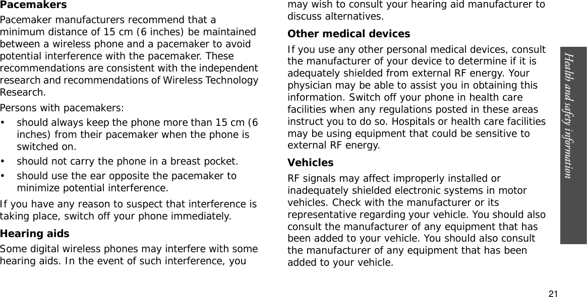 Health and safety information  21PacemakersPacemaker manufacturers recommend that a minimum distance of 15 cm (6 inches) be maintained between a wireless phone and a pacemaker to avoid potential interference with the pacemaker. These recommendations are consistent with the independent research and recommendations of Wireless Technology Research.Persons with pacemakers:• should always keep the phone more than 15 cm (6 inches) from their pacemaker when the phone is switched on.• should not carry the phone in a breast pocket.• should use the ear opposite the pacemaker to minimize potential interference.If you have any reason to suspect that interference is taking place, switch off your phone immediately.Hearing aidsSome digital wireless phones may interfere with some hearing aids. In the event of such interference, you may wish to consult your hearing aid manufacturer to discuss alternatives.Other medical devicesIf you use any other personal medical devices, consult the manufacturer of your device to determine if it is adequately shielded from external RF energy. Your physician may be able to assist you in obtaining this information. Switch off your phone in health care facilities when any regulations posted in these areas instruct you to do so. Hospitals or health care facilities may be using equipment that could be sensitive to external RF energy.VehiclesRF signals may affect improperly installed or inadequately shielded electronic systems in motor vehicles. Check with the manufacturer or its representative regarding your vehicle. You should also consult the manufacturer of any equipment that has been added to your vehicle. You should also consult the manufacturer of any equipment that has been added to your vehicle.