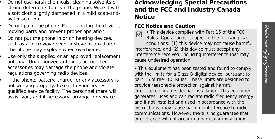 Health and safety information  25• Do not use harsh chemicals, cleaning solvents or strong detergents to clean the phone. Wipe it with a soft cloth slightly dampened in a mild soap-and-water solution.• Do not paint the phone. Paint can clog the device’s moving parts and prevent proper operation.• Do not put the phone in or on heating devices, such as a microwave oven, a stove or a radiator. The phone may explode when overheated.• Use only the supplied or an approved replacement antenna. Unauthorized antennas or modified accessories may damage the phone and violate regulations governing radio devices.• If the phone, battery, charger or any accessory is not working properly, take it to your nearest qualified service facility. The personnel there will assist you, and if necessary, arrange for service.Acknowledging Special Precautions and the FCC and Industry Canada NoticeFCC Notice and Caution• This device complies with Part 15 of the FCC Rules. Operation is  subject to the following two conditions: (1) this device may not cause harmful interference, and (2) this device must accept any interference received, including interference that may cause undesired operation.• This equipment has been tested and found to comply with the limits for a Class B digital device, pursuant to part 15 of the FCC Rules. These limits are designed to provide reasonable protection against harmful interference in a residential installation. This equipment generates, uses and can radiate radio frequency energy and if not installed and used in accordance with the instructions, may cause harmful interference to radio communications. However, there is no guarantee that interference will not occur in a particular installation.