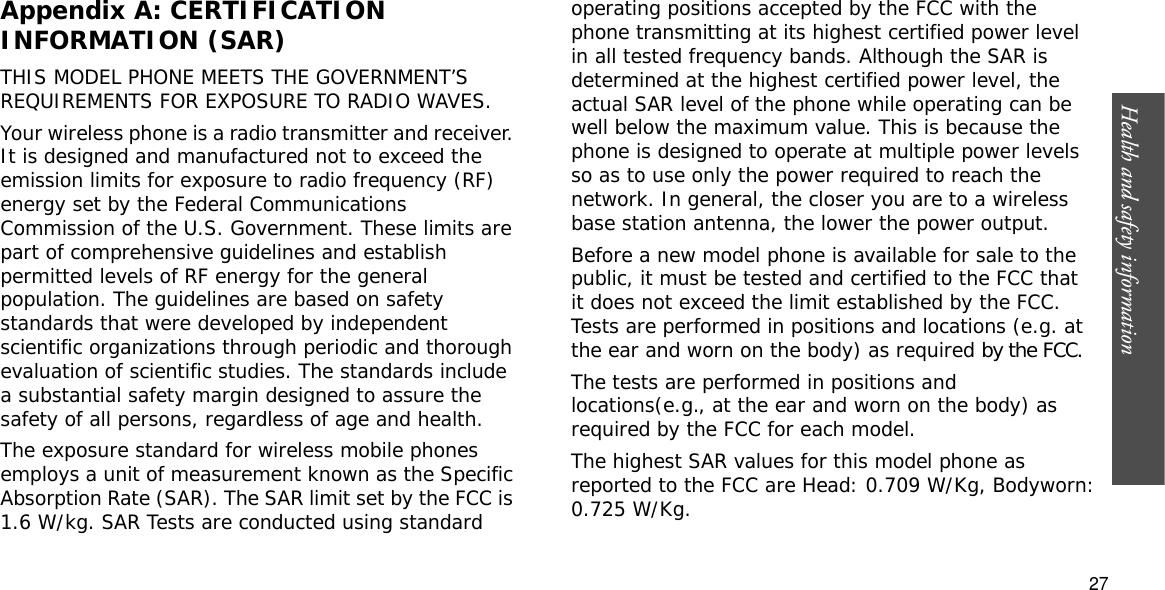 Health and safety information  27Appendix A: CERTIFICATION INFORMATION (SAR)THIS MODEL PHONE MEETS THE GOVERNMENT’S REQUIREMENTS FOR EXPOSURE TO RADIO WAVES.Your wireless phone is a radio transmitter and receiver. It is designed and manufactured not to exceed the emission limits for exposure to radio frequency (RF) energy set by the Federal Communications Commission of the U.S. Government. These limits are part of comprehensive guidelines and establish permitted levels of RF energy for the general population. The guidelines are based on safety standards that were developed by independent scientific organizations through periodic and thorough evaluation of scientific studies. The standards include a substantial safety margin designed to assure the safety of all persons, regardless of age and health.The exposure standard for wireless mobile phones employs a unit of measurement known as the Specific Absorption Rate (SAR). The SAR limit set by the FCC is 1.6 W/kg. SAR Tests are conducted using standard operating positions accepted by the FCC with the phone transmitting at its highest certified power level in all tested frequency bands. Although the SAR is determined at the highest certified power level, the actual SAR level of the phone while operating can be well below the maximum value. This is because the phone is designed to operate at multiple power levels so as to use only the power required to reach the network. In general, the closer you are to a wireless base station antenna, the lower the power output.Before a new model phone is available for sale to the public, it must be tested and certified to the FCC that it does not exceed the limit established by the FCC. Tests are performed in positions and locations (e.g. at the ear and worn on the body) as required by the FCC.The tests are performed in positions and locations(e.g., at the ear and worn on the body) as required by the FCC for each model.The highest SAR values for this model phone as reported to the FCC are Head: 0.709 W/Kg, Bodyworn:0.725 W/Kg.