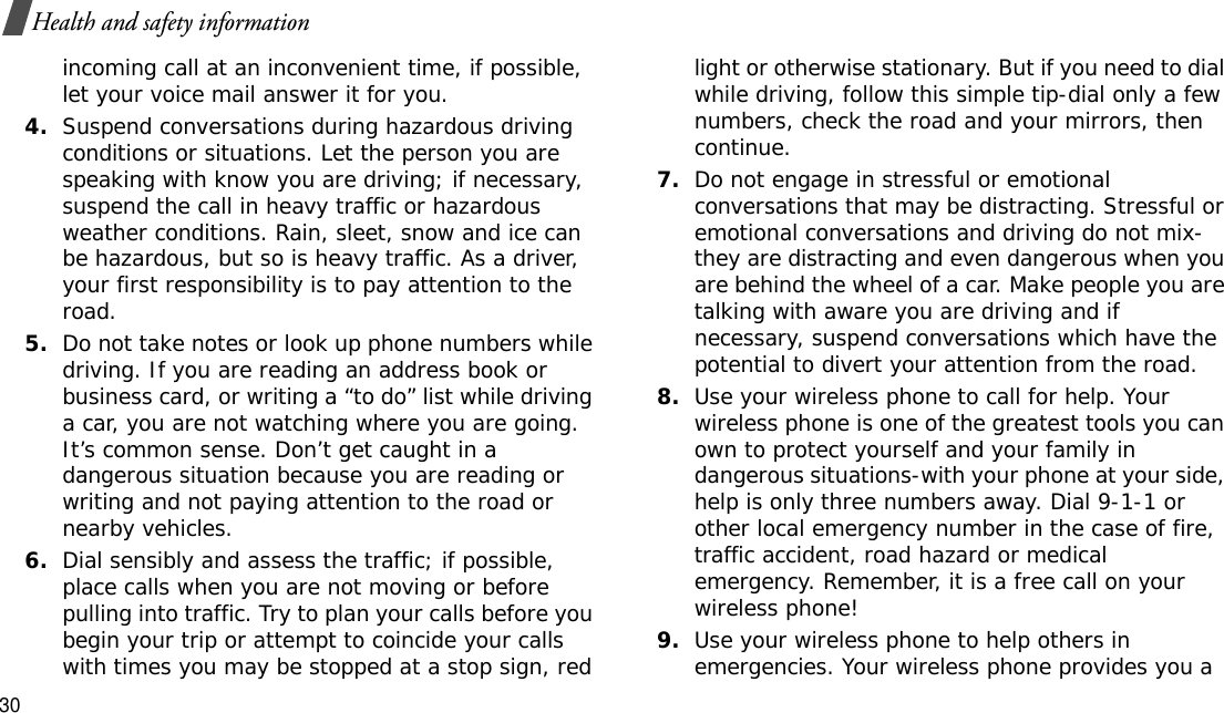 30Health and safety informationincoming call at an inconvenient time, if possible, let your voice mail answer it for you.4.Suspend conversations during hazardous driving conditions or situations. Let the person you are speaking with know you are driving; if necessary, suspend the call in heavy traffic or hazardous weather conditions. Rain, sleet, snow and ice can be hazardous, but so is heavy traffic. As a driver, your first responsibility is to pay attention to the road.5.Do not take notes or look up phone numbers while driving. If you are reading an address book or business card, or writing a “to do” list while driving a car, you are not watching where you are going. It’s common sense. Don’t get caught in a dangerous situation because you are reading or writing and not paying attention to the road or nearby vehicles.6.Dial sensibly and assess the traffic; if possible, place calls when you are not moving or before pulling into traffic. Try to plan your calls before you begin your trip or attempt to coincide your calls with times you may be stopped at a stop sign, red light or otherwise stationary. But if you need to dial while driving, follow this simple tip-dial only a few numbers, check the road and your mirrors, then continue.7.Do not engage in stressful or emotional conversations that may be distracting. Stressful or emotional conversations and driving do not mix-they are distracting and even dangerous when you are behind the wheel of a car. Make people you are talking with aware you are driving and if necessary, suspend conversations which have the potential to divert your attention from the road.8.Use your wireless phone to call for help. Your wireless phone is one of the greatest tools you can own to protect yourself and your family in dangerous situations-with your phone at your side, help is only three numbers away. Dial 9-1-1 or other local emergency number in the case of fire, traffic accident, road hazard or medical emergency. Remember, it is a free call on your wireless phone!9.Use your wireless phone to help others in emergencies. Your wireless phone provides you a 