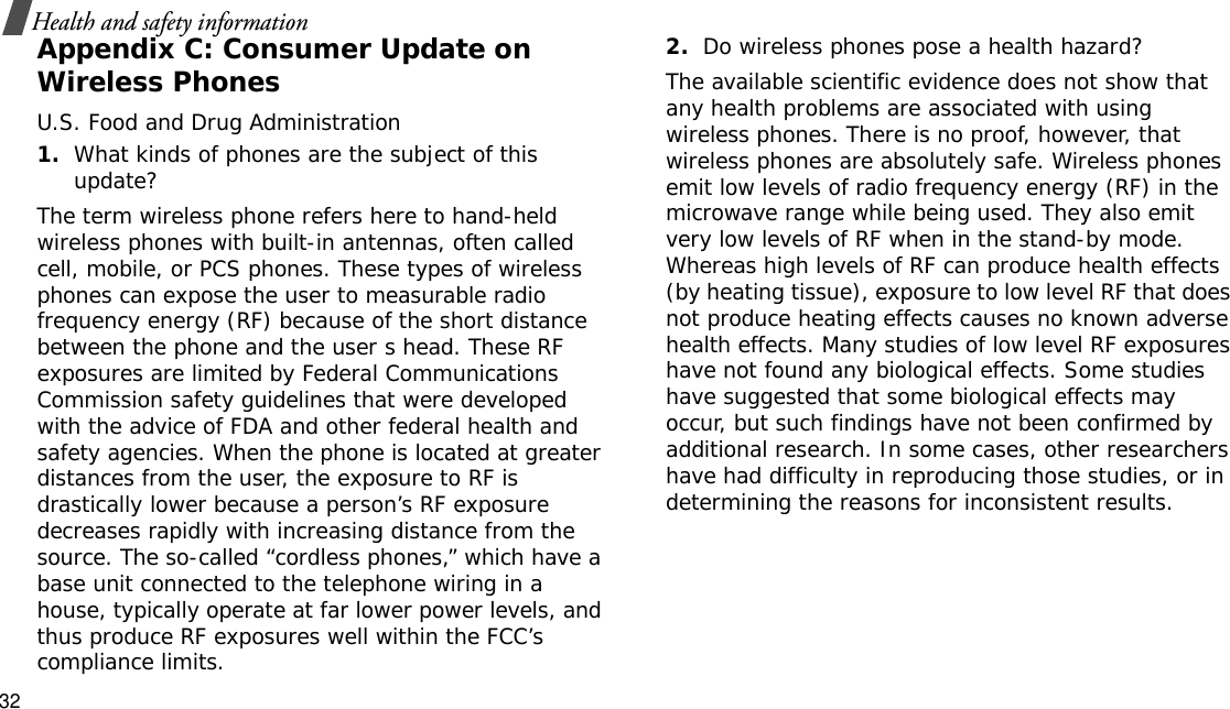 32Health and safety informationAppendix C: Consumer Update on Wireless PhonesU.S. Food and Drug Administration1.What kinds of phones are the subject of this update?The term wireless phone refers here to hand-held wireless phones with built-in antennas, often called cell, mobile, or PCS phones. These types of wireless phones can expose the user to measurable radio frequency energy (RF) because of the short distance between the phone and the user s head. These RF exposures are limited by Federal Communications Commission safety guidelines that were developed with the advice of FDA and other federal health and safety agencies. When the phone is located at greater distances from the user, the exposure to RF is drastically lower because a person’s RF exposure decreases rapidly with increasing distance from the source. The so-called “cordless phones,” which have a base unit connected to the telephone wiring in a house, typically operate at far lower power levels, and thus produce RF exposures well within the FCC’s compliance limits.2.Do wireless phones pose a health hazard?The available scientific evidence does not show that any health problems are associated with using wireless phones. There is no proof, however, that wireless phones are absolutely safe. Wireless phones emit low levels of radio frequency energy (RF) in the microwave range while being used. They also emit very low levels of RF when in the stand-by mode. Whereas high levels of RF can produce health effects (by heating tissue), exposure to low level RF that does not produce heating effects causes no known adverse health effects. Many studies of low level RF exposures have not found any biological effects. Some studies have suggested that some biological effects may occur, but such findings have not been confirmed by additional research. In some cases, other researchers have had difficulty in reproducing those studies, or in determining the reasons for inconsistent results.