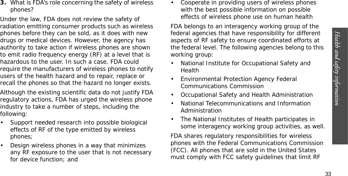 Health and safety information  333.What is FDA’s role concerning the safety of wireless phones?Under the law, FDA does not review the safety of radiation emitting consumer products such as wireless phones before they can be sold, as it does with new drugs or medical devices. However, the agency has authority to take action if wireless phones are shown to emit radio frequency energy (RF) at a level that is hazardous to the user. In such a case, FDA could require the manufacturers of wireless phones to notify users of the health hazard and to repair, replace or recall the phones so that the hazard no longer exists.Although the existing scientific data do not justify FDA regulatory actions, FDA has urged the wireless phone industry to take a number of steps, including the following:• Support needed research into possible biological effects of RF of the type emitted by wireless phones;• Design wireless phones in a way that minimizes any RF exposure to the user that is not necessary for device function; and• Cooperate in providing users of wireless phones with the best possible information on possible effects of wireless phone use on human healthFDA belongs to an interagency working group of the federal agencies that have responsibility for different aspects of RF safety to ensure coordinated efforts at the federal level. The following agencies belong to this working group:• National Institute for Occupational Safety and Health• Environmental Protection Agency Federal Communications Commission• Occupational Safety and Health Administration• National Telecommunications and Information Administration• The National Institutes of Health participates in some interagency working group activities, as well.FDA shares regulatory responsibilities for wireless phones with the Federal Communications Commission (FCC). All phones that are sold in the United States must comply with FCC safety guidelines that limit RF 
