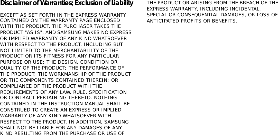 Disclaimer of Warranties; Exclusion of LiabilityEXCEPT AS SET FORTH IN THE EXPRESS WARRANTYGCONTAINED ON THE WARRANTY PAGE ENCLOSED WITH THEGPRODUCT, THE PURCHASER TAKES THE PRODUCT &quot;AS IS&quot;, ANDGSAMSUNG MAKES NO EXPRESS OR IMPLIED WARRANTY OFGANY KIND WHATSOEVER WITH RESPECT TO THE PRODUCT,GINCLUDING BUT NOT LIMITED TO THE MERCHANTABILITY OFGTHE PRODUCT OR ITS FITNESS FOR ANY PARTICULAR PURPOSEGOR USE; THE DESIGN, CONDITION OR QUALITY OF THEGPRODUCT; THE PERFORMANCE OF THE PRODUCT; THEGWORKMANSHIP OF THE PRODUCT OR THE COMPONENTSGCONTAINED THEREIN; OR COMPLIANCE OF THE PRODUCTGWITH THE REQUIREMENTS OF ANY LAW, RULE, SPECIFICATIONGOR CONTRACT PERTAINING THERETO. NOTHING CONTAINEDGIN THE INSTRUCTION MANUAL SHALL BE CONSTRUED TOGCREATE AN EXPRESS OR IMPLIED WARRANTY OF ANY KINDGWHATSOEVER WITH RESPECT TO THE PRODUCT. IN ADDITION,GSAMSUNG SHALL NOT BE LIABLE FOR ANY DAMAGES OF ANYGKIND RESULTING FROM THE PURCHASE OR USE OF THEGPRODUCT OR ARISING FROM THE BREACH OF THE EXPRESSGWARRANTY, INCLUDING INCIDENTAL, SPECIAL ORGCONSEQUENTIAL DAMAGES, OR LOSS OF ANTICIPATEDGPROFITS OR BENEFITS.