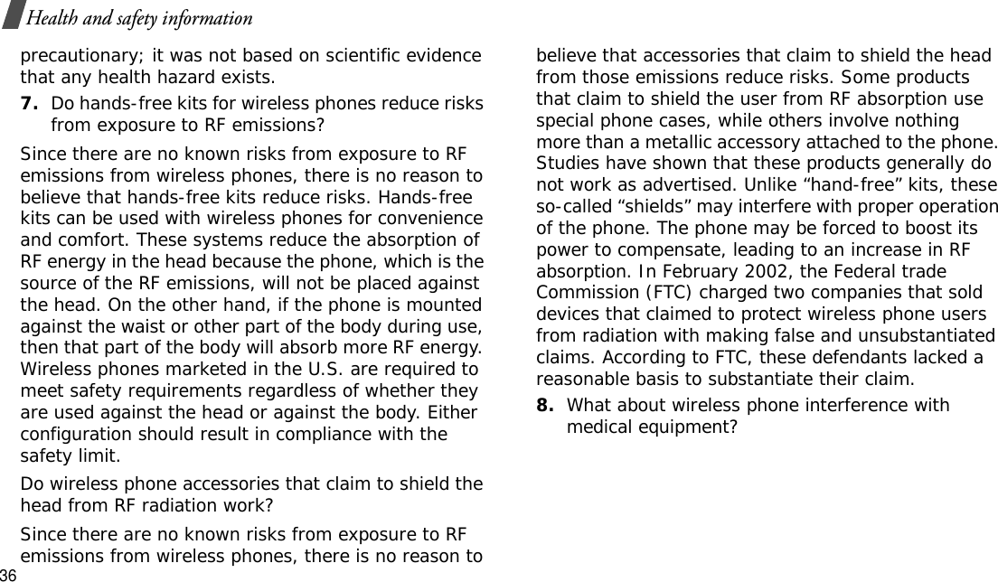 36Health and safety informationprecautionary; it was not based on scientific evidence that any health hazard exists.7.Do hands-free kits for wireless phones reduce risks from exposure to RF emissions?Since there are no known risks from exposure to RF emissions from wireless phones, there is no reason to believe that hands-free kits reduce risks. Hands-free kits can be used with wireless phones for convenience and comfort. These systems reduce the absorption of RF energy in the head because the phone, which is the source of the RF emissions, will not be placed against the head. On the other hand, if the phone is mounted against the waist or other part of the body during use, then that part of the body will absorb more RF energy. Wireless phones marketed in the U.S. are required to meet safety requirements regardless of whether they are used against the head or against the body. Either configuration should result in compliance with the safety limit.Do wireless phone accessories that claim to shield the head from RF radiation work?Since there are no known risks from exposure to RF emissions from wireless phones, there is no reason to believe that accessories that claim to shield the head from those emissions reduce risks. Some products that claim to shield the user from RF absorption use special phone cases, while others involve nothing more than a metallic accessory attached to the phone. Studies have shown that these products generally do not work as advertised. Unlike “hand-free” kits, these so-called “shields” may interfere with proper operation of the phone. The phone may be forced to boost its power to compensate, leading to an increase in RF absorption. In February 2002, the Federal trade Commission (FTC) charged two companies that sold devices that claimed to protect wireless phone users from radiation with making false and unsubstantiated claims. According to FTC, these defendants lacked a reasonable basis to substantiate their claim.8.What about wireless phone interference with medical equipment?
