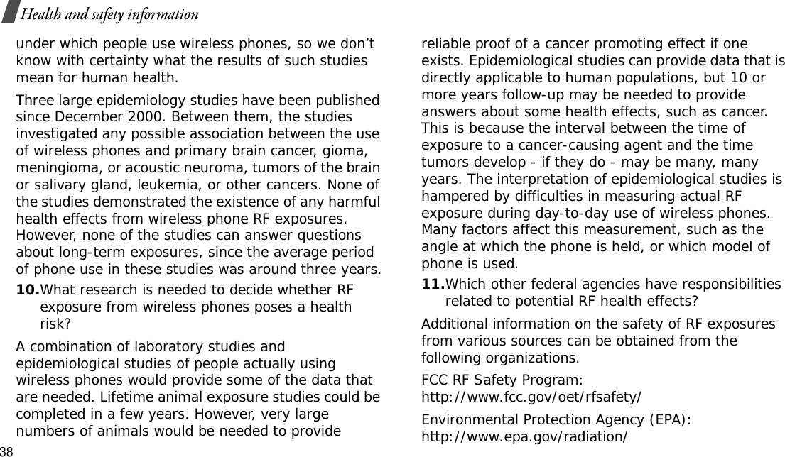 38Health and safety informationunder which people use wireless phones, so we don’t know with certainty what the results of such studies mean for human health.Three large epidemiology studies have been published since December 2000. Between them, the studies investigated any possible association between the use of wireless phones and primary brain cancer, gioma, meningioma, or acoustic neuroma, tumors of the brain or salivary gland, leukemia, or other cancers. None of the studies demonstrated the existence of any harmful health effects from wireless phone RF exposures. However, none of the studies can answer questions about long-term exposures, since the average period of phone use in these studies was around three years.10.What research is needed to decide whether RF exposure from wireless phones poses a health risk?A combination of laboratory studies and epidemiological studies of people actually using wireless phones would provide some of the data that are needed. Lifetime animal exposure studies could be completed in a few years. However, very large numbers of animals would be needed to provide reliable proof of a cancer promoting effect if one exists. Epidemiological studies can provide data that is directly applicable to human populations, but 10 or more years follow-up may be needed to provide answers about some health effects, such as cancer. This is because the interval between the time of exposure to a cancer-causing agent and the time tumors develop - if they do - may be many, many years. The interpretation of epidemiological studies is hampered by difficulties in measuring actual RF exposure during day-to-day use of wireless phones. Many factors affect this measurement, such as the angle at which the phone is held, or which model of phone is used.11.Which other federal agencies have responsibilities related to potential RF health effects?Additional information on the safety of RF exposures from various sources can be obtained from the following organizations.FCC RF Safety Program:http://www.fcc.gov/oet/rfsafety/Environmental Protection Agency (EPA):http://www.epa.gov/radiation/