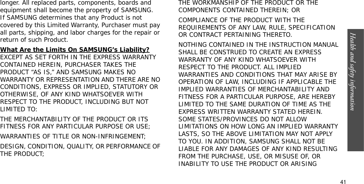 Health and safety information  41longer. All replaced parts, components, boards and equipment shall become the property of SAMSUNG. If SAMSUNG determines that any Product is not covered by this Limited Warranty, Purchaser must pay all parts, shipping, and labor charges for the repair or return of such Product. What Are the Limits On SAMSUNG’s Liability?EXCEPT AS SET FORTH IN THE EXPRESS WARRANTY CONTAINED HEREIN, PURCHASER TAKES THE PRODUCT “AS IS,” AND SAMSUNG MAKES NO WARRANTY OR REPRESENTATION AND THERE ARE NO CONDITIONS, EXPRESS OR IMPLIED, STATUTORY OR OTHERWISE, OF ANY KIND WHATSOEVER WITH RESPECT TO THE PRODUCT, INCLUDING BUT NOT LIMITED TO:THE MERCHANTABILITY OF THE PRODUCT OR ITS FITNESS FOR ANY PARTICULAR PURPOSE OR USE;WARRANTIES OF TITLE OR NON-INFRINGEMENT;DESIGN, CONDITION, QUALITY, OR PERFORMANCE OF THE PRODUCT;THE WORKMANSHIP OF THE PRODUCT OR THE COMPONENTS CONTAINED THEREIN; ORCOMPLIANCE OF THE PRODUCT WITH THE REQUIREMENTS OF ANY LAW, RULE, SPECIFICATION OR CONTRACT PERTAINING THERETO. NOTHING CONTAINED IN THE INSTRUCTION MANUAL SHALL BE CONSTRUED TO CREATE AN EXPRESS WARRANTY OF ANY KIND WHATSOEVER WITH RESPECT TO THE PRODUCT. ALL IMPLIED WARRANTIES AND CONDITIONS THAT MAY ARISE BY OPERATION OF LAW, INCLUDING IF APPLICABLE THE IMPLIED WARRANTIES OF MERCHANTABILITY AND FITNESS FOR A PARTICULAR PURPOSE, ARE HEREBY LIMITED TO THE SAME DURATION OF TIME AS THE EXPRESS WRITTEN WARRANTY STATED HEREIN. SOME STATES/PROVINCES DO NOT ALLOW LIMITATIONS ON HOW LONG AN IMPLIED WARRANTY LASTS, SO THE ABOVE LIMITATION MAY NOT APPLY TO YOU. IN ADDITION, SAMSUNG SHALL NOT BE LIABLE FOR ANY DAMAGES OF ANY KIND RESULTING FROM THE PURCHASE, USE, OR MISUSE OF, OR INABILITY TO USE THE PRODUCT OR ARISING 