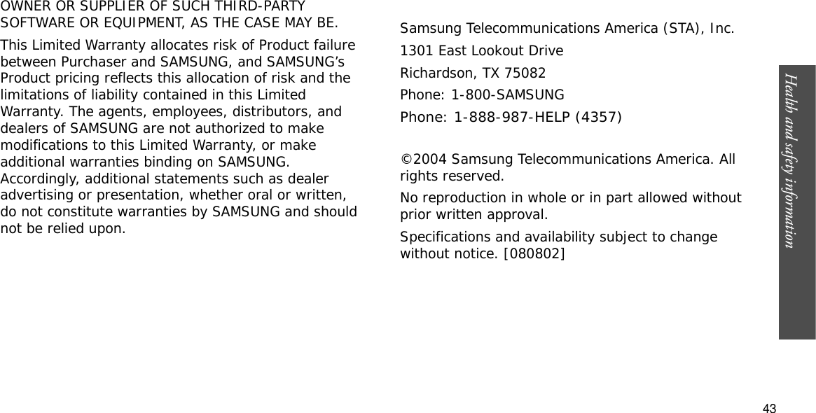 Health and safety information  43OWNER OR SUPPLIER OF SUCH THIRD-PARTY SOFTWARE OR EQUIPMENT, AS THE CASE MAY BE.This Limited Warranty allocates risk of Product failure between Purchaser and SAMSUNG, and SAMSUNG’s Product pricing reflects this allocation of risk and the limitations of liability contained in this Limited Warranty. The agents, employees, distributors, and dealers of SAMSUNG are not authorized to make modifications to this Limited Warranty, or make additional warranties binding on SAMSUNG. Accordingly, additional statements such as dealer advertising or presentation, whether oral or written, do not constitute warranties by SAMSUNG and should not be relied upon.Samsung Telecommunications America (STA), Inc.1301 East Lookout DriveRichardson, TX 75082Phone: 1-800-SAMSUNGPhone: 1-888-987-HELP (4357) ©2004 Samsung Telecommunications America. All rights reserved.No reproduction in whole or in part allowed without prior written approval.Specifications and availability subject to change without notice. [080802]