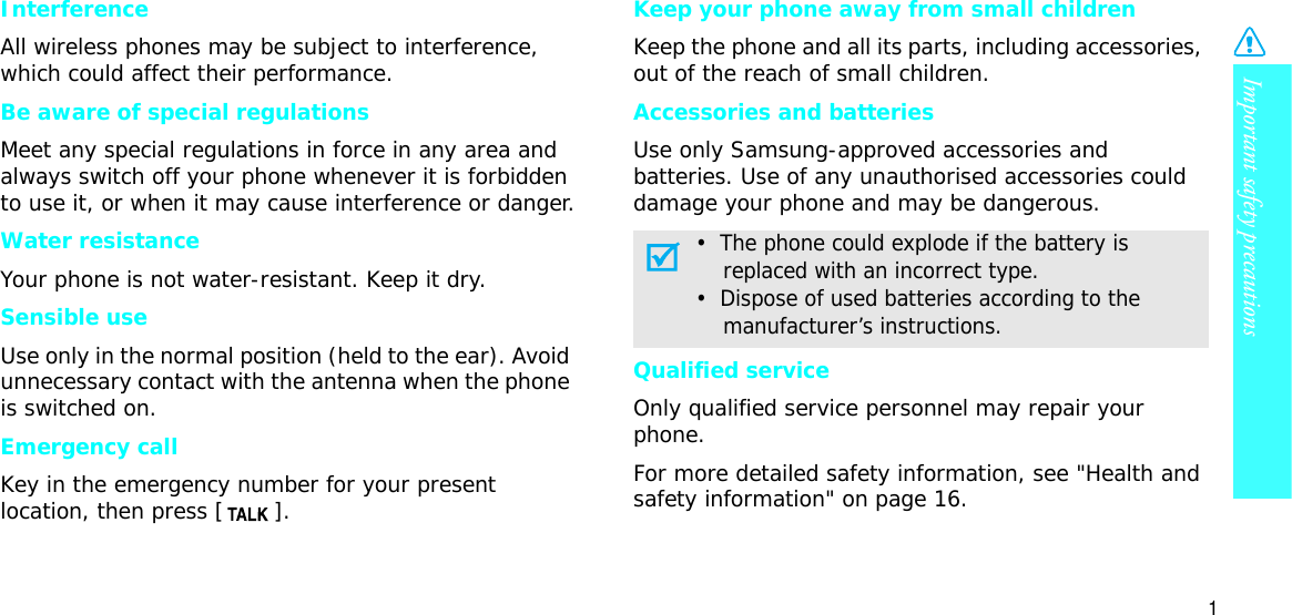 Important safety precautions1InterferenceAll wireless phones may be subject to interference, which could affect their performance.Be aware of special regulationsMeet any special regulations in force in any area and always switch off your phone whenever it is forbidden to use it, or when it may cause interference or danger.Water resistanceYour phone is not water-resistant. Keep it dry. Sensible useUse only in the normal position (held to the ear). Avoid unnecessary contact with the antenna when the phone is switched on.Emergency callKey in the emergency number for your present location, then press [ ]. Keep your phone away from small children Keep the phone and all its parts, including accessories, out of the reach of small children.Accessories and batteriesUse only Samsung-approved accessories and batteries. Use of any unauthorised accessories could damage your phone and may be dangerous.Qualified serviceOnly qualified service personnel may repair your phone.For more detailed safety information, see &quot;Health and safety information&quot; on page 16.•  The phone could explode if the battery is    replaced with an incorrect type.•  Dispose of used batteries according to the    manufacturer’s instructions.