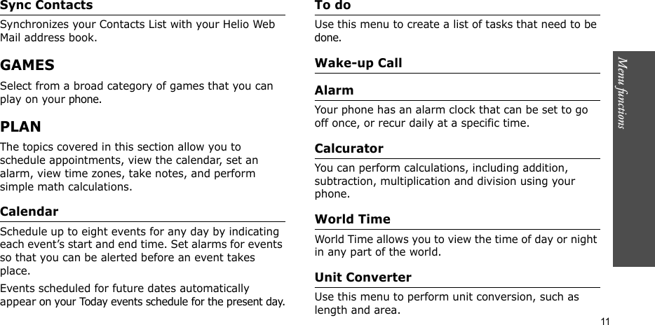 Menu functions    11Sync Contacts  Synchronizes your Contacts List with your Helio Web Mail address book.GAMESSelect from a broad category of games that you can play on your phone. PLANThe topics covered in this section allow you to schedule appointments, view the calendar, set an alarm, view time zones, take notes, and perform simple math calculations.CalendarSchedule up to eight events for any day by indicating each event’s start and end time. Set alarms for events so that you can be alerted before an event takes place.Events scheduled for future dates automatically appear on your Today events schedule for the present day.To doUse this menu to create a list of tasks that need to be done. Wake-up CallAlarmYour phone has an alarm clock that can be set to go off once, or recur daily at a specific time. CalcuratorYou can perform calculations, including addition, subtraction, multiplication and division using your phone.World TimeWorld Time allows you to view the time of day or night in any part of the world.Unit ConverterUse this menu to perform unit conversion, such as length and area.