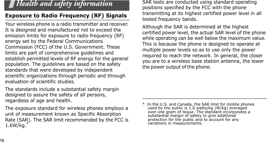 16Health and safety informationExposure to Radio Frequency (RF) SignalsYour wireless phone is a radio transmitter and receiver. It is designed and manufactured not to exceed the emission limits for exposure to radio frequency (RF) energy set by the Federal Communications Commission (FCC) of the U.S. Government. These limits are part of comprehensive guidelines and establish permitted levels of RF energy for the general population. The guidelines are based on the safety standards that were developed by independent scientific organizations through periodic and through evaluation of scientific studies.The standards include a substantial safety margin designed to assure the safety of all persons, regardless of age and health.The exposure standard for wireless phones employs a unit of measurement known as Specific Absorption Rate (SAR). The SAR limit recommended by the FCC is 1.6W/kg.*SAR tests are conducted using standard operating positions specified by the FCC with the phone transmitting at its highest certified power level in all tested frequency bands. Although the SAR is determined at the highest certified power level, the actual SAR level of the phone while operating can be well below the maximum value. This is because the phone is designed to operate at multiple power levels so as to use only the power required to reach the network. In general, the closer you are to a wireless base station antenna, the lower the power o u t p u t  of t h e  p h on e .                                                     *  In the U.S. and Canada, the SAR limit for mobile phones used by the public is 1.6 watts/kg (W/kg) averaged over one gram of tissue. The standard incorporates a substantial margin of safety to give additional protection for the public and to account for any variations in measurements.