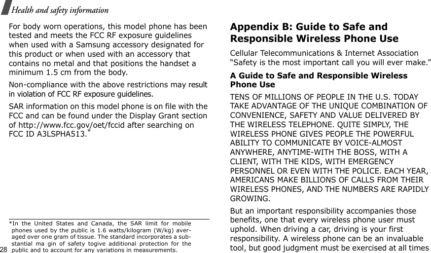 28Health and safety informationFor body worn operations, this model phone has been tested and meets the FCC RF exposure guidelines when used with a Samsung accessory designated for this product or when used with an accessory that contains no metal and that positions the handset a minimum 1.5 cm from the body.Non-compliance with the above restrictions may result in violation of FCC RF exposure guidelines. SAR information on this model phone is on file with the FCC and can be found under the Display Grant section of http://www.fcc.gov/oet/fccid after searching on FCC ID A3LSPHA513.*Appendix B: Guide to Safe and Responsible Wireless Phone UseCellular Telecommunications &amp; Internet Association “Safety is the most important call you will ever make.”A Guide to Safe and Responsible Wireless Phone UseTENS OF MILLIONS OF PEOPLE IN THE U.S. TODAY TAKE ADVANTAGE OF THE UNIQUE COMBINATION OF CONVENIENCE, SAFETY AND VALUE DELIVERED BY THE WIRELESS TELEPHONE. QUITE SIMPLY, THE WIRELESS PHONE GIVES PEOPLE THE POWERFUL ABILITY TO COMMUNICATE BY VOICE-ALMOST ANYWHERE, ANYTIME-WITH THE BOSS, WITH A CLIENT, WITH THE KIDS, WITH EMERGENCY PERSONNEL OR EVEN WITH THE POLICE. EACH YEAR, AMERICANS MAKE BILLIONS OF CALLS FROM THEIR WIRELESS PHONES, AND THE NUMBERS ARE RAPIDLY GROWING.But an important responsibility accompanies those benefits, one that every wireless phone user must uphold. When driving a car, driving is your first responsibility. A wireless phone can be an invaluable tool, but good judgment must be exercised at all times *In the United States and Canada, the SAR limit for mobilephones used by the public is 1.6 watts/kilogram (W/kg) aver-aged over one gram of tissue. The standard incorporates a sub-stantial ma gin of safety togive additional protection for thepublic and to account for any variations in measurements.