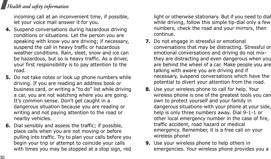 30Health and safety informationincoming call at an inconvenient time, if possible, let your voice mail answer it for you.4.Suspend conversations during hazardous driving conditions or situations. Let the person you are speaking with know you are driving; if necessary, suspend the call in heavy traffic or hazardous weather conditions. Rain, sleet, snow and ice can be hazardous, but so is heavy traffic. As a driver, your first responsibility is to pay attention to the road.5.Do not take notes or look up phone numbers while driving. If you are reading an address book or business card, or writing a “to do” list while driving a car, you are not watching where you are going. It’s common sense. Don’t get caught in a dangerous situation because you are reading or writing and not paying attention to the road or nearby vehicles.6.Dial sensibly and assess the traffic; if possible, place calls when you are not moving or before pulling into traffic. Try to plan your calls before you begin your trip or attempt to coincide your calls with times you may be stopped at a stop sign, red light or otherwise stationary. But if you need to dial while driving, follow this simple tip-dial only a few numbers, check the road and your mirrors, then continue.7.Do not engage in stressful or emotional conversations that may be distracting. Stressful or emotional conversations and driving do not mix-they are distracting and even dangerous when you are behind the wheel of a car. Make people you are talking with aware you are driving and if necessary, suspend conversations which have the potential to divert your attention from the road.8.Use your wireless phone to call for help. Your wireless phone is one of the greatest tools you can own to protect yourself and your family in dangerous situations-with your phone at your side, help is only three numbers away. Dial 9-1-1 or other local emergency number in the case of fire, traffic accident, road hazard or medical emergency. Remember, it is a free call on your wireless phone!9.Use your wireless phone to help others in emergencies. Your wireless phone provides you a 