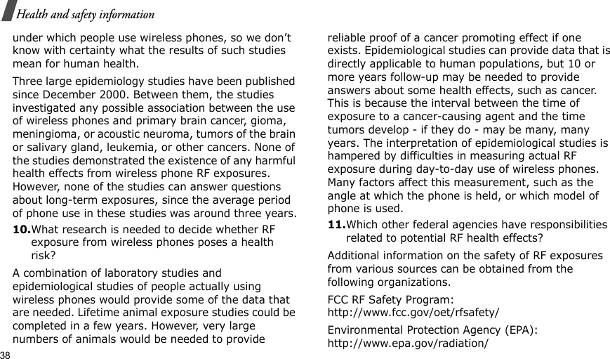 38Health and safety informationunder which people use wireless phones, so we don’t know with certainty what the results of such studies mean for human health.Three large epidemiology studies have been published since December 2000. Between them, the studies investigated any possible association between the use of wireless phones and primary brain cancer, gioma, meningioma, or acoustic neuroma, tumors of the brain or salivary gland, leukemia, or other cancers. None of the studies demonstrated the existence of any harmful health effects from wireless phone RF exposures. However, none of the studies can answer questions about long-term exposures, since the average period of phone use in these studies was around three years.10.What research is needed to decide whether RF exposure from wireless phones poses a health risk?A combination of laboratory studies and epidemiological studies of people actually using wireless phones would provide some of the data that are needed. Lifetime animal exposure studies could be completed in a few years. However, very large numbers of animals would be needed to provide reliable proof of a cancer promoting effect if one exists. Epidemiological studies can provide data that is directly applicable to human populations, but 10 or more years follow-up may be needed to provide answers about some health effects, such as cancer. This is because the interval between the time of exposure to a cancer-causing agent and the time tumors develop - if they do - may be many, many years. The interpretation of epidemiological studies is hampered by difficulties in measuring actual RF exposure during day-to-day use of wireless phones. Many factors affect this measurement, such as the angle at which the phone is held, or which model of phone is used.11.Which other federal agencies have responsibilities related to potential RF health effects?Additional information on the safety of RF exposures from various sources can be obtained from the following organizations.FCC RF Safety Program:http://www.fcc.gov/oet/rfsafety/Environmental Protection Agency (EPA):http://www.epa.gov/radiation/