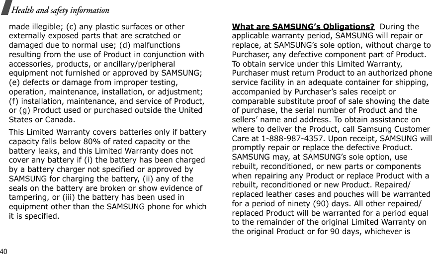 40Health and safety informationmade illegible; (c) any plastic surfaces or other externally exposed parts that are scratched or damaged due to normal use; (d) malfunctions resulting from the use of Product in conjunction with accessories, products, or ancillary/peripheral equipment not furnished or approved by SAMSUNG; (e) defects or damage from improper testing, operation, maintenance, installation, or adjustment; (f) installation, maintenance, and service of Product, or (g) Product used or purchased outside the United States or Canada. This Limited Warranty covers batteries only if battery capacity falls below 80% of rated capacity or the battery leaks, and this Limited Warranty does not cover any battery if (i) the battery has been charged by a battery charger not specified or approved by SAMSUNG for charging the battery, (ii) any of the seals on the battery are broken or show evidence of tampering, or (iii) the battery has been used in equipment other than the SAMSUNG phone for which it is specified. What are SAMSUNG’s Obligations?  During the applicable warranty period, SAMSUNG will repair or replace, at SAMSUNG’s sole option, without charge to Purchaser, any defective component part of Product. To obtain service under this Limited Warranty, Purchaser must return Product to an authorized phone service facility in an adequate container for shipping, accompanied by Purchaser’s sales receipt or comparable substitute proof of sale showing the date of purchase, the serial number of Product and the sellers’ name and address. To obtain assistance on where to deliver the Product, call Samsung Customer Care at 1-888-987-4357. Upon receipt, SAMSUNG will promptly repair or replace the defective Product. SAMSUNG may, at SAMSUNG’s sole option, use rebuilt, reconditioned, or new parts or components when repairing any Product or replace Product with a rebuilt, reconditioned or new Product. Repaired/replaced leather cases and pouches will be warranted for a period of ninety (90) days. All other repaired/replaced Product will be warranted for a period equal to the remainder of the original Limited Warranty on the original Product or for 90 days, whichever is 