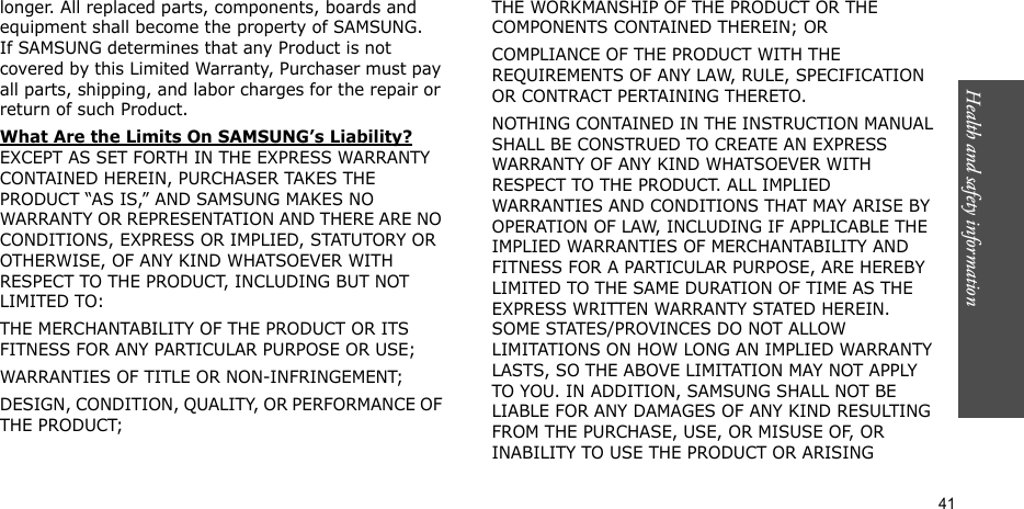 Health and safety information  41longer. All replaced parts, components, boards and equipment shall become the property of SAMSUNG. If SAMSUNG determines that any Product is not covered by this Limited Warranty, Purchaser must pay all parts, shipping, and labor charges for the repair or return of such Product. What Are the Limits On SAMSUNG’s Liability? EXCEPT AS SET FORTH IN THE EXPRESS WARRANTY CONTAINED HEREIN, PURCHASER TAKES THE PRODUCT “AS IS,” AND SAMSUNG MAKES NO WARRANTY OR REPRESENTATION AND THERE ARE NO CONDITIONS, EXPRESS OR IMPLIED, STATUTORY OR OTHERWISE, OF ANY KIND WHATSOEVER WITH RESPECT TO THE PRODUCT, INCLUDING BUT NOT LIMITED TO:THE MERCHANTABILITY OF THE PRODUCT OR ITS FITNESS FOR ANY PARTICULAR PURPOSE OR USE;WARRANTIES OF TITLE OR NON-INFRINGEMENT;DESIGN, CONDITION, QUALITY, OR PERFORMANCE OF THE PRODUCT;THE WORKMANSHIP OF THE PRODUCT OR THE COMPONENTS CONTAINED THEREIN; ORCOMPLIANCE OF THE PRODUCT WITH THE REQUIREMENTS OF ANY LAW, RULE, SPECIFICATION OR CONTRACT PERTAINING THERETO. NOTHING CONTAINED IN THE INSTRUCTION MANUAL SHALL BE CONSTRUED TO CREATE AN EXPRESS WARRANTY OF ANY KIND WHATSOEVER WITH RESPECT TO THE PRODUCT. ALL IMPLIED WARRANTIES AND CONDITIONS THAT MAY ARISE BY OPERATION OF LAW, INCLUDING IF APPLICABLE THE IMPLIED WARRANTIES OF MERCHANTABILITY AND FITNESS FOR A PARTICULAR PURPOSE, ARE HEREBY LIMITED TO THE SAME DURATION OF TIME AS THE EXPRESS WRITTEN WARRANTY STATED HEREIN. SOME STATES/PROVINCES DO NOT ALLOW LIMITATIONS ON HOW LONG AN IMPLIED WARRANTY LASTS, SO THE ABOVE LIMITATION MAY NOT APPLY TO YOU. IN ADDITION, SAMSUNG SHALL NOT BE LIABLE FOR ANY DAMAGES OF ANY KIND RESULTING FROM THE PURCHASE, USE, OR MISUSE OF, OR INABILITY TO USE THE PRODUCT OR ARISING 