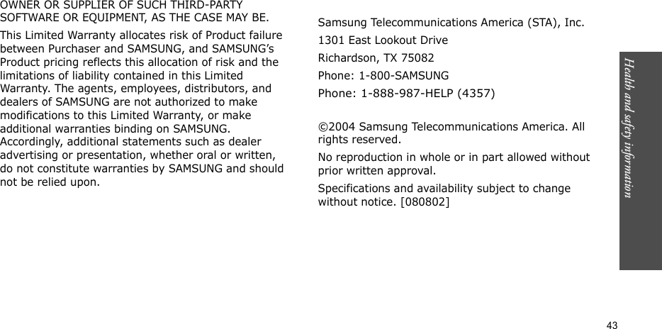 Health and safety information  43OWNER OR SUPPLIER OF SUCH THIRD-PARTY SOFTWARE OR EQUIPMENT, AS THE CASE MAY BE.This Limited Warranty allocates risk of Product failure between Purchaser and SAMSUNG, and SAMSUNG’s Product pricing reflects this allocation of risk and the limitations of liability contained in this Limited Warranty. The agents, employees, distributors, and dealers of SAMSUNG are not authorized to make modifications to this Limited Warranty, or make additional warranties binding on SAMSUNG. Accordingly, additional statements such as dealer advertising or presentation, whether oral or written, do not constitute warranties by SAMSUNG and should not be relied upon.Samsung Telecommunications America (STA), Inc.1301 East Lookout DriveRichardson, TX 75082Phone: 1-800-SAMSUNGPhone: 1-888-987-HELP (4357) ©2004 Samsung Telecommunications America. All rights reserved.No reproduction in whole or in part allowed without prior written approval.Specifications and availability subject to change without notice. [080802]