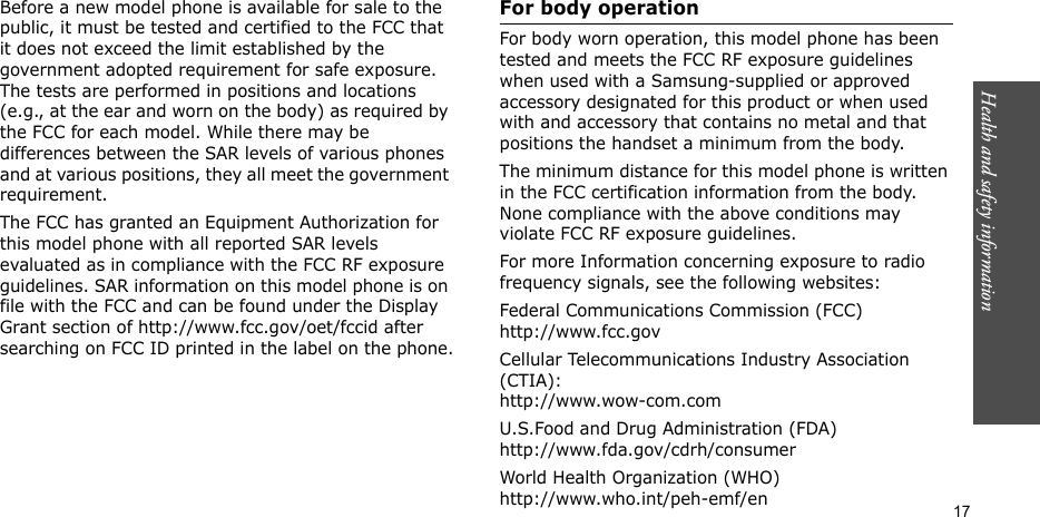 Health and safety information    17Before a new model phone is available for sale to the public, it must be tested and certified to the FCC that it does not exceed the limit established by the government adopted requirement for safe exposure. The tests are performed in positions and locations (e.g., at the ear and worn on the body) as required by the FCC for each model. While there may be differences between the SAR levels of various phones and at various positions, they all meet the government requirement.The FCC has granted an Equipment Authorization for this model phone with all reported SAR levels evaluated as in compliance with the FCC RF exposure guidelines. SAR information on this model phone is on file with the FCC and can be found under the Display Grant section of http://www.fcc.gov/oet/fccid after searching on FCC ID printed in the label on the phone.For body operationFor body worn operation, this model phone has been tested and meets the FCC RF exposure guidelines when used with a Samsung-supplied or approved accessory designated for this product or when used with and accessory that contains no metal and that positions the handset a minimum from the body.The minimum distance for this model phone is written in the FCC certification information from the body. None compliance with the above conditions may violate FCC RF exposure guidelines.For more Information concerning exposure to radio frequency signals, see the following websites:Federal Communications Commission (FCC)http://www.fcc.govCellular Telecommunications Industry Association (CTIA):http://www.wow-com.comU.S.Food and Drug Administration (FDA)http://www.fda.gov/cdrh/consumerWorld Health Organization (WHO)http://www.who.int/peh-emf/en