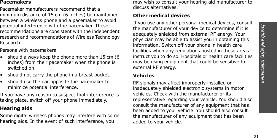 Health and safety information  21PacemakersPacemaker manufacturers recommend that a minimum distance of 15 cm (6 inches) be maintained between a wireless phone and a pacemaker to avoid potential interference with the pacemaker. These recommendations are consistent with the independent research and recommendations of Wireless Technology Research.Persons with pacemakers:• should always keep the phone more than 15 cm (6 inches) from their pacemaker when the phone is switched on.• should not carry the phone in a breast pocket.• should use the ear opposite the pacemaker to minimize potential interference.If you have any reason to suspect that interference is taking place, switch off your phone immediately.Hearing aidsSome digital wireless phones may interfere with some hearing aids. In the event of such interference, you may wish to consult your hearing aid manufacturer to discuss alternatives.Other medical devicesIf you use any other personal medical devices, consult the manufacturer of your device to determine if it is adequately shielded from external RF energy. Your physician may be able to assist you in obtaining this information. Switch off your phone in health care facilities when any regulations posted in these areas instruct you to do so. Hospitals or health care facilities may be using equipment that could be sensitive to external RF energy.VehiclesRF signals may affect improperly installed or inadequately shielded electronic systems in motor vehicles. Check with the manufacturer or its representative regarding your vehicle. You should also consult the manufacturer of any equipment that has been added to your vehicle. You should also consult the manufacturer of any equipment that has been added to your vehicle.