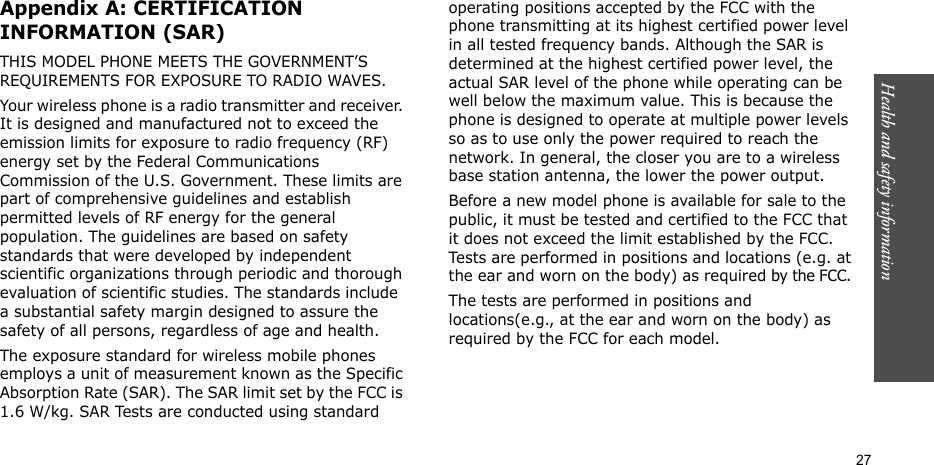 Health and safety information  27Appendix A: CERTIFICATION INFORMATION (SAR)THIS MODEL PHONE MEETS THE GOVERNMENT’S REQUIREMENTS FOR EXPOSURE TO RADIO WAVES.Your wireless phone is a radio transmitter and receiver. It is designed and manufactured not to exceed the emission limits for exposure to radio frequency (RF) energy set by the Federal Communications Commission of the U.S. Government. These limits are part of comprehensive guidelines and establish permitted levels of RF energy for the general population. The guidelines are based on safety standards that were developed by independent scientific organizations through periodic and thorough evaluation of scientific studies. The standards include a substantial safety margin designed to assure the safety of all persons, regardless of age and health.The exposure standard for wireless mobile phones employs a unit of measurement known as the Specific Absorption Rate (SAR). The SAR limit set by the FCC is 1.6 W/kg. SAR Tests are conducted using standard operating positions accepted by the FCC with the phone transmitting at its highest certified power level in all tested frequency bands. Although the SAR is determined at the highest certified power level, the actual SAR level of the phone while operating can be well below the maximum value. This is because the phone is designed to operate at multiple power levels so as to use only the power required to reach the network. In general, the closer you are to a wireless base station antenna, the lower the power output.Before a new model phone is available for sale to the public, it must be tested and certified to the FCC that it does not exceed the limit established by the FCC. Tests are performed in positions and locations (e.g. at the ear and worn on the body) as required by the FCC. The tests are performed in positions and locations(e.g., at the ear and worn on the body) as required by the FCC for each model.The highest SAR values for this model phone as reported to the FCC are :  
