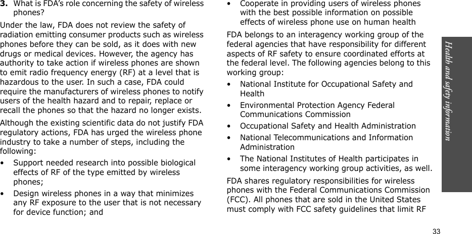 Health and safety information  333.What is FDA’s role concerning the safety of wireless phones?Under the law, FDA does not review the safety of radiation emitting consumer products such as wireless phones before they can be sold, as it does with new drugs or medical devices. However, the agency has authority to take action if wireless phones are shown to emit radio frequency energy (RF) at a level that is hazardous to the user. In such a case, FDA could require the manufacturers of wireless phones to notify users of the health hazard and to repair, replace or recall the phones so that the hazard no longer exists.Although the existing scientific data do not justify FDA regulatory actions, FDA has urged the wireless phone industry to take a number of steps, including the following:• Support needed research into possible biological effects of RF of the type emitted by wireless phones;• Design wireless phones in a way that minimizes any RF exposure to the user that is not necessary for device function; and• Cooperate in providing users of wireless phones with the best possible information on possible effects of wireless phone use on human healthFDA belongs to an interagency working group of the federal agencies that have responsibility for different aspects of RF safety to ensure coordinated efforts at the federal level. The following agencies belong to this working group:• National Institute for Occupational Safety and Health• Environmental Protection Agency Federal Communications Commission• Occupational Safety and Health Administration• National Telecommunications and Information Administration• The National Institutes of Health participates in some interagency working group activities, as well.FDA shares regulatory responsibilities for wireless phones with the Federal Communications Commission (FCC). All phones that are sold in the United States must comply with FCC safety guidelines that limit RF 