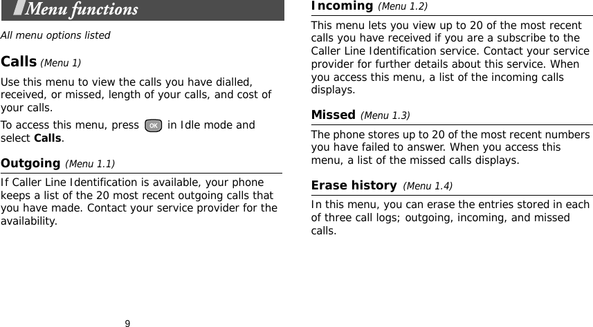   9Menu functionsAll menu options listedCalls (Menu 1)Use this menu to view the calls you have dialled, received, or missed, length of your calls, and cost of your calls.To access this menu, press   in Idle mode and select Calls.Outgoing(Menu 1.1)If Caller Line Identification is available, your phone keeps a list of the 20 most recent outgoing calls that you have made. Contact your service provider for the availability.Incoming(Menu 1.2) This menu lets you view up to 20 of the most recent calls you have received if you are a subscribe to the Caller Line Identification service. Contact your service provider for further details about this service. When you access this menu, a list of the incoming calls displays. Missed(Menu 1.3)The phone stores up to 20 of the most recent numbers you have failed to answer. When you access this menu, a list of the missed calls displays.Erase history(Menu 1.4) In this menu, you can erase the entries stored in each of three call logs; outgoing, incoming, and missed calls. 