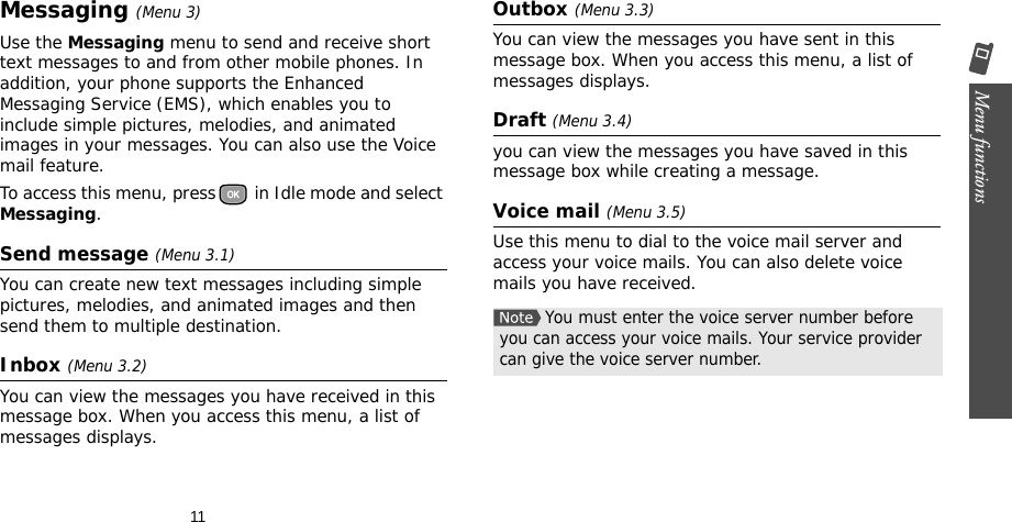 11Menu functions    Messaging (Menu 3)Use the Messaging menu to send and receive short text messages to and from other mobile phones. In addition, your phone supports the Enhanced Messaging Service (EMS), which enables you to include simple pictures, melodies, and animated images in your messages. You can also use the Voice mail feature.To access this menu, press  in Idle mode and select Messaging.Send message (Menu 3.1)You can create new text messages including simple pictures, melodies, and animated images and then send them to multiple destination.Inbox (Menu 3.2)You can view the messages you have received in this message box. When you access this menu, a list of messages displays.Outbox (Menu 3.3)You can view the messages you have sent in this message box. When you access this menu, a list of messages displays.Draft (Menu 3.4)you can view the messages you have saved in this message box while creating a message.Voice mail (Menu 3.5)Use this menu to dial to the voice mail server and access your voice mails. You can also delete voice mails you have received.You must enter the voice server number before you can access your voice mails. Your service provider can give the voice server number.