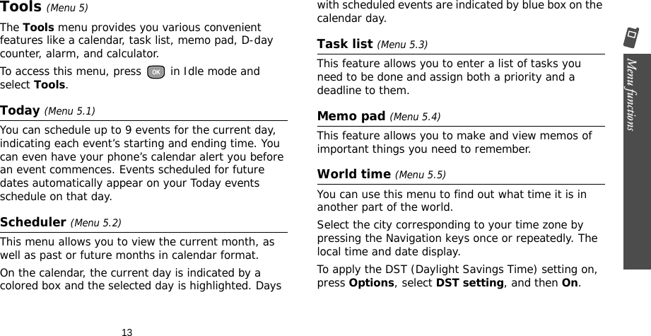 13Menu functions    Tools (Menu 5)The Tools menu provides you various convenient features like a calendar, task list, memo pad, D-day counter, alarm, and calculator.To access this menu, press   in Idle mode and select Tools.Today (Menu 5.1)You can schedule up to 9 events for the current day, indicating each event’s starting and ending time. You can even have your phone’s calendar alert you before an event commences. Events scheduled for future dates automatically appear on your Today events schedule on that day.Scheduler (Menu 5.2)This menu allows you to view the current month, as well as past or future months in calendar format. On the calendar, the current day is indicated by a colored box and the selected day is highlighted. Days with scheduled events are indicated by blue box on the calendar day.Task list (Menu 5.3)This feature allows you to enter a list of tasks you need to be done and assign both a priority and a deadline to them.Memo pad (Menu 5.4)This feature allows you to make and view memos of important things you need to remember. World time (Menu 5.5)You can use this menu to find out what time it is in another part of the world.Select the city corresponding to your time zone by pressing the Navigation keys once or repeatedly. The local time and date display.To apply the DST (Daylight Savings Time) setting on, press Options, select DST setting, and then On.
