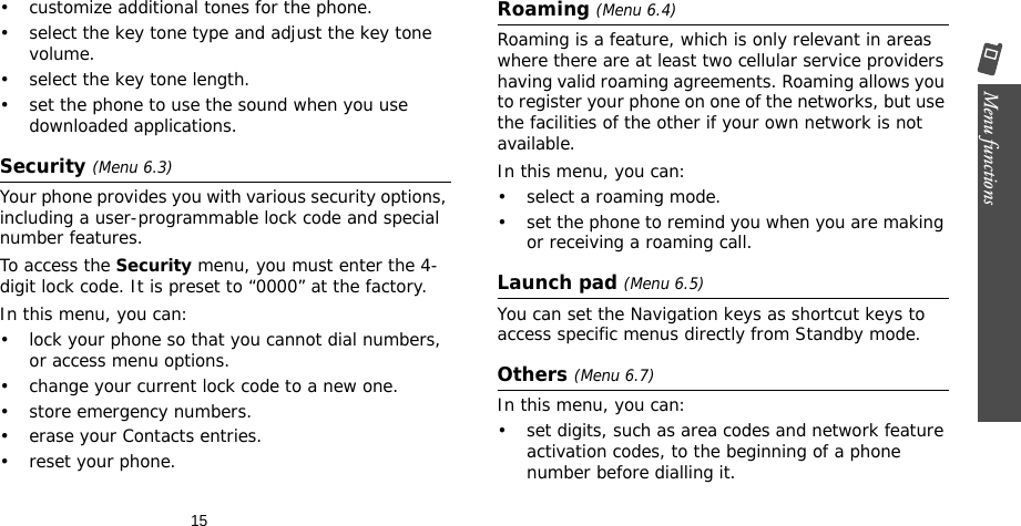 15Menu functions    • customize additional tones for the phone.• select the key tone type and adjust the key tone volume.• select the key tone length.• set the phone to use the sound when you use downloaded applications.Security (Menu 6.3)Your phone provides you with various security options, including a user-programmable lock code and special number features.To access the Security menu, you must enter the 4-digit lock code. It is preset to “0000” at the factory.In this menu, you can:• lock your phone so that you cannot dial numbers, or access menu options.• change your current lock code to a new one.• store emergency numbers.• erase your Contacts entries.• reset your phone.Roaming (Menu 6.4)Roaming is a feature, which is only relevant in areas where there are at least two cellular service providers having valid roaming agreements. Roaming allows you to register your phone on one of the networks, but use the facilities of the other if your own network is not available.In this menu, you can:• select a roaming mode.• set the phone to remind you when you are making or receiving a roaming call.Launch pad (Menu 6.5)You can set the Navigation keys as shortcut keys to access specific menus directly from Standby mode.Others (Menu 6.7)In this menu, you can:• set digits, such as area codes and network feature activation codes, to the beginning of a phone number before dialling it.