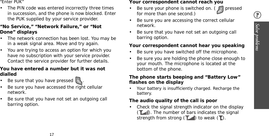 17Solve problems “Enter PUK”• The PIN code was entered incorrectly three times in succession, and the phone is now blocked. Enter the PUK supplied by your service provider.“No Service,” “Network Failure,” or “Not Done” displays• The network connection has been lost. You may be in a weak signal area. Move and try again.• You are trying to access an option for which you have no subscription with your service provider. Contact the service provider for further details.You have entered a number but it was not dialled• Be sure that you have pressed  .• Be sure you have accessed the right cellular network.• Be sure that you have not set an outgoing call barring option.Your correspondent cannot reach you• Be sure your phone is switched on. (  pressed for more than one second.)• Be sure you are accessing the correct cellular network.• Be sure that you have not set an outgoing call barring option.Your correspondent cannot hear you speaking• Be sure you have switched off the microphone.• Be sure you are holding the phone close enough to your mouth. The microphone is located at the bottom of the phone.The phone starts beeping and “Battery Low” flashes on the display• Your battery is insufficiently charged. Recharge the battery.The audio quality of the call is poor• Check the signal strength indicator on the display ( ). The number of bars indicates the signal strength from strong ( ) to weak ( ).