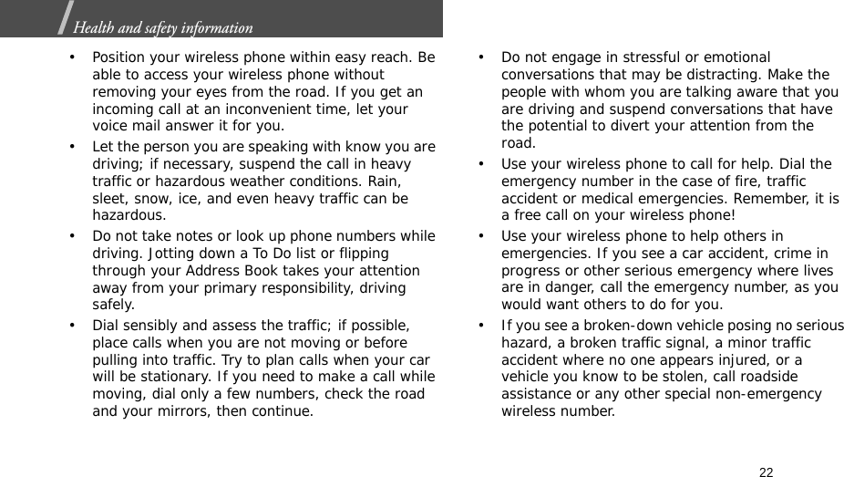 22Health and safety information  • Position your wireless phone within easy reach. Be able to access your wireless phone without removing your eyes from the road. If you get an incoming call at an inconvenient time, let your voice mail answer it for you.• Let the person you are speaking with know you are driving; if necessary, suspend the call in heavy traffic or hazardous weather conditions. Rain, sleet, snow, ice, and even heavy traffic can be hazardous.• Do not take notes or look up phone numbers while driving. Jotting down a To Do list or flipping through your Address Book takes your attention away from your primary responsibility, driving safely.• Dial sensibly and assess the traffic; if possible, place calls when you are not moving or before pulling into traffic. Try to plan calls when your car will be stationary. If you need to make a call while moving, dial only a few numbers, check the road and your mirrors, then continue.• Do not engage in stressful or emotional conversations that may be distracting. Make the people with whom you are talking aware that you are driving and suspend conversations that have the potential to divert your attention from the road.• Use your wireless phone to call for help. Dial the emergency number in the case of fire, traffic accident or medical emergencies. Remember, it is a free call on your wireless phone!• Use your wireless phone to help others in emergencies. If you see a car accident, crime in progress or other serious emergency where lives are in danger, call the emergency number, as you would want others to do for you.• If you see a broken-down vehicle posing no serious hazard, a broken traffic signal, a minor traffic accident where no one appears injured, or a vehicle you know to be stolen, call roadside assistance or any other special non-emergency wireless number.